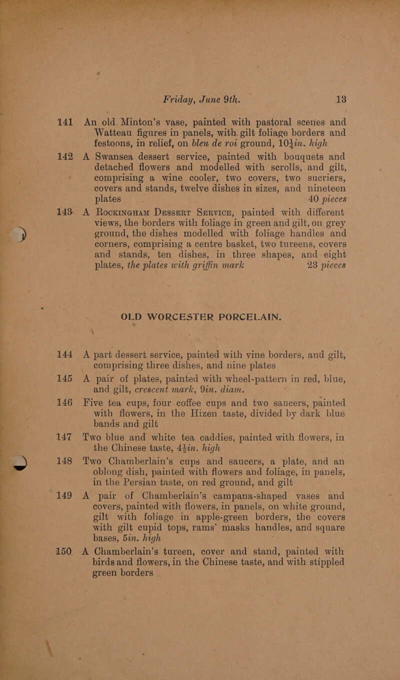   Watteau figures in panels, with. gilt foliage borders and x. detached flowers and modelled with scrolls, and gilt, comprising a wine cooler, two covers, two sucriers, covers and stands, twelve Wished in Sined, and nineteen 144 145 146 147 148 views, the borders with foliage in green and gilt, on grey sround, the dishes modelled with foliage handles and corners, comprising a centre basket, two tureens, covers and stands, ten dishes, in three shapes, and eight plates, the plates with griffin mark 23 pieces OLD WORCESTER PORCELAIN. \ A part dessert service, painted with vine borders, and gilt, comprising three dishes, and nine plates A pair of plates, painted with wheel-pattern in red, blue, and gilt, crescent mark, 9in. diam. Five tea cups, four coffee cups and two saucers, painted with flowers, in the Hizen taste, divided by dark blue bands and gilt Two blue and white tea caddies, painted with flowers, in the Chinese taste, 44an. high Two Chamberlain’s cups and saucers, a plate, and an oblong dish, painted with flowers and foliage, in panels, in the Persian taste, on red ground, and gilt A pair of Chamberlain’s campana-shaped vases and covers, painted with flowers, in panels, on white ground, gilt with foliage in apple- -green borders, the covers with gilt cupid tops, rams’ masks handles, and pe bases, 5in. high birds and flowers, in the Chinese taste, and with stippled green borders _