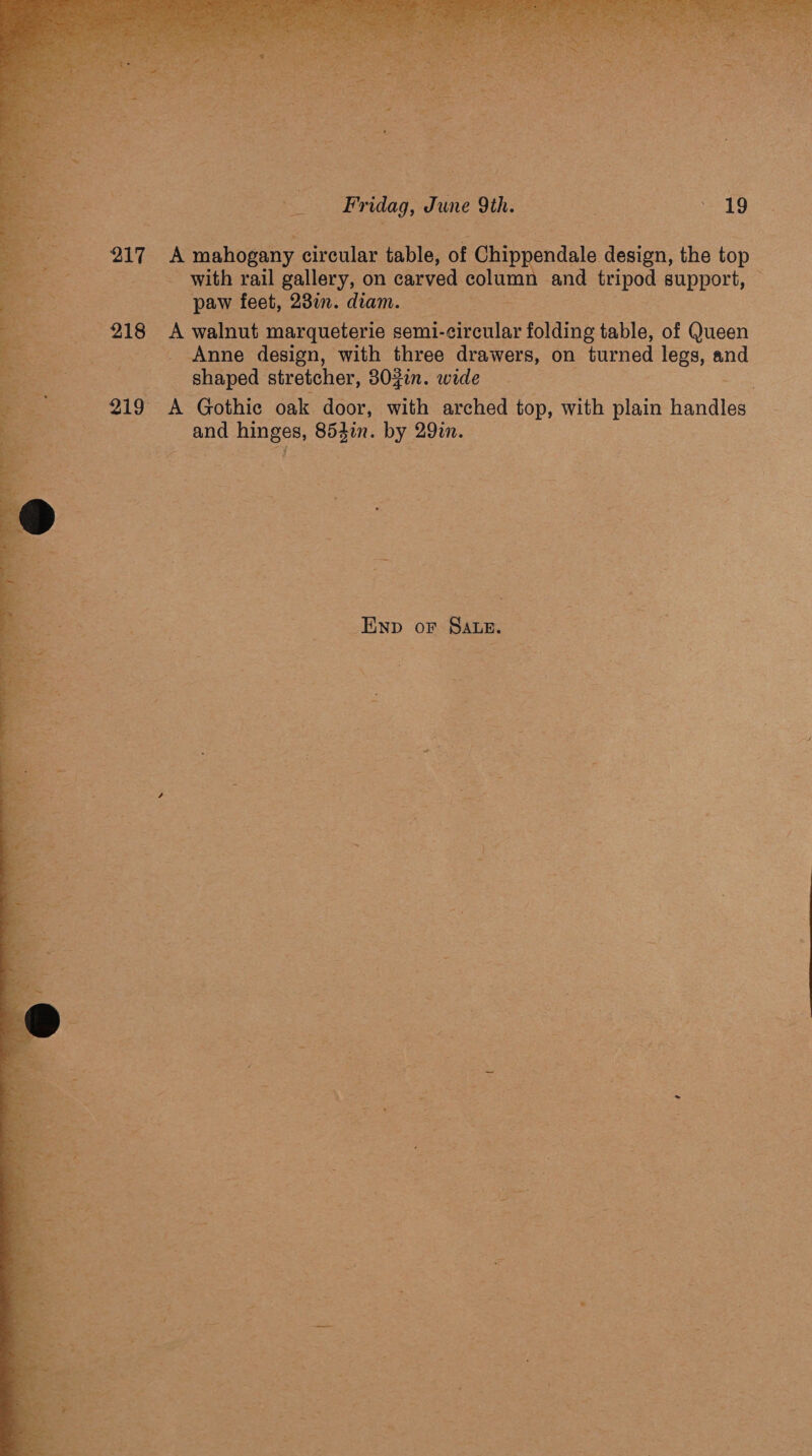  z 217 218  ig : a, Soe : iss kay 2 1 i se af , ser pe cn * so a ba , . st o tbe kg = a nae Ke Fridag, Tune 9th. | ' 19 A mahogany circular table, of Gtapnandals design, the top with rail gallery, on carved column | and ale support, | paw feet, 23in. diam. _ * A walnut marqueterie semi-oieulat folding table, of Queen _ Anne design, with three drawers, on turned legs, and _ shaped stretcher, 30gin. wide A Gothic oak door, with arched top, with plain baair ape ea 854in. by 29%. -Enp or Sate.