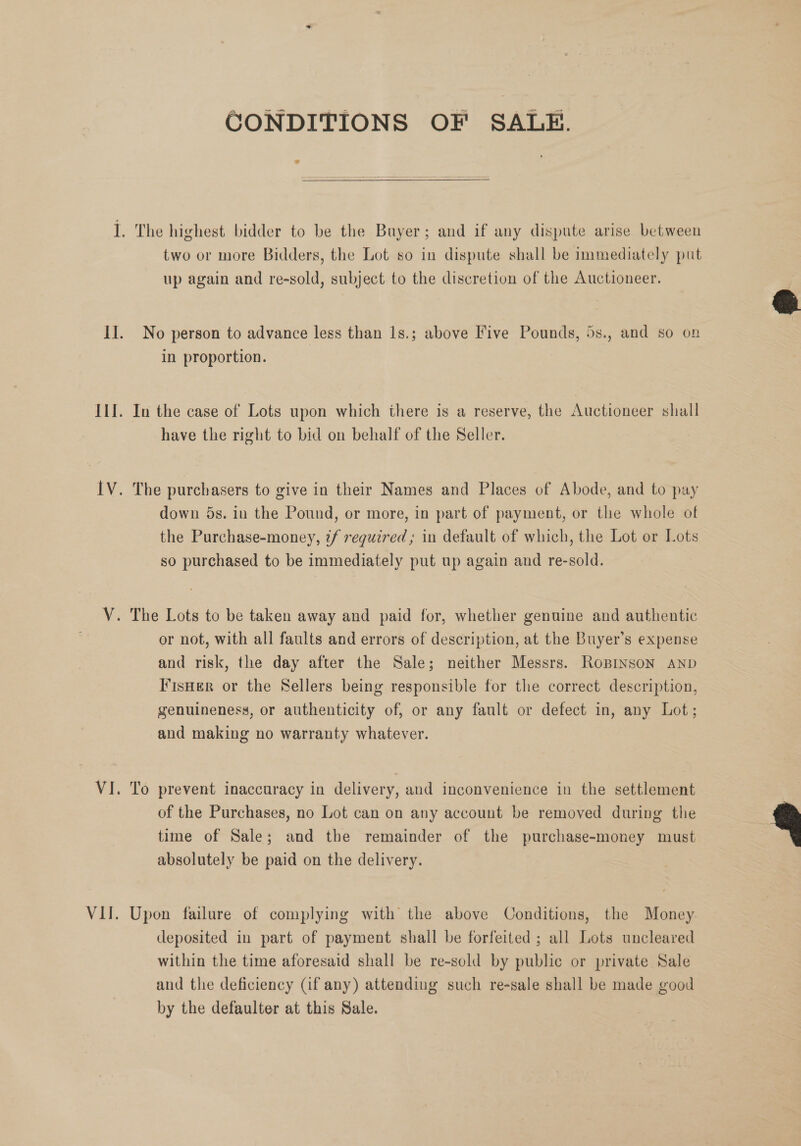 CONDITIONS OF SALE. two or more Bidders, the Lot so in dispute shall be immediately put up again and re-sold, subject to the discretion of the Auctioneer. No person to advance less than 1s.; above Five Pounds, 5s., and so on in proportion. In the case of Lots upon which there is a reserve, the Auctioneer shall have the right to bid on behalf of the Seller. The purchasers to give in their Names and Places of Abode, and to pay down 5s. in the Pound, or more, in part of payment, or the whole of the Purchase-money, ?f required; in default of which, the Lot or Lots so purchased to be immediately put up again and re-sold. or not, with all faults and errors of description, at the Buyer’s expense and risk, the day after the Sale; neither Messrs. Ropinson AND Fisner or the Sellers being responsible for the correct description, genuineness, or authenticity of, or any fault or defect in, any Lot; aud making no warranty whatever. To prevent inaccuracy in delivery, and inconvenience in the settlement of the Purchases, no Lot can on any account be removed during the time of Sale; and the remainder of the purchase-money must absolutely be paid on the delivery. Upon failure of complying with the above Conditions, the Money deposited in part of payment shall be forfeited ; all Lots uncleared within the time aforesaid shall be re-sold by public or private Sale and the deficiency (if any) attending such re-sale shall be made good by the defaulter at this Sale.  