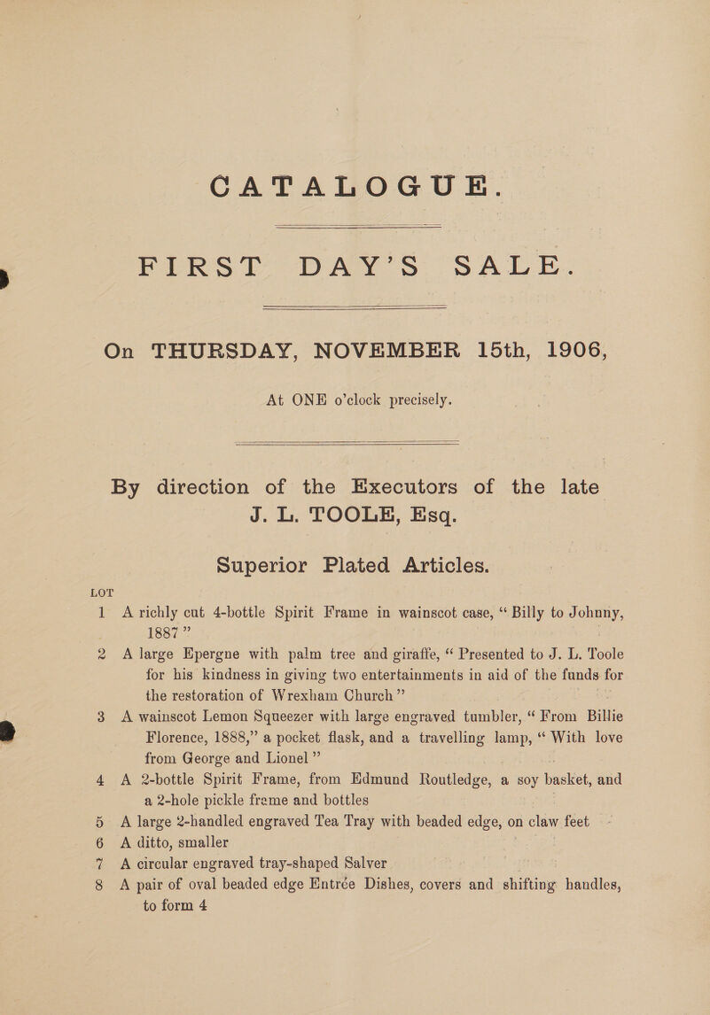 CATALOGUE.  PIRST DAY'S “SALE.  On THURSDAY, NOVEMBER 15th, 1906, At ONE o’clock precisely.  By direction of the Executors of the late J. L. TOOLE, Esq. Superior Plated Articles. LOT 1887 ” the restoration of Wrexham Church ”’ from George and Lionel ” a 2-hole pickle freme and bottles A large 2-handled engraved Tea Tray with beaded edge, on ee feet A ditto, smaller A circular engraved tray-shaped Salver CO =F Sd Cr to form 4