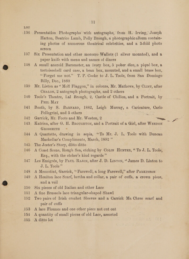 LOT fe 136 Presentation Photographs with autographs, from H. Irving,’ Joseph Hatton, Beatrice Lamb, Polly Brough, a photographic album contain- ing photos of numerous theatrical celebrities, and a 3-fold photo screen | 137 Six Presentation and other morocco Wallets (1 silver mounted), and a paper knife with menu and names of diners 138 <A small aneroid Barometer, an ivory box, 5 poker dice, a pique box, a tortoiseshell card case, a bean box, mounted, and a small brass box, “Forget me not.” 'T. P. Cooke to J. L. Toole, from San Domingo Billy, Dec., 1860 R Bent 139 Mr. Liston as “ Moll Flaggon,” in colours, Mr. Mathews, by Cunt, after CHALON, 2 autograph photographs, and 2 others 140 Toole’s Theatre, Lal Brough, 2, Castle of Chillon, and a Portrait, by Pain May 141 Booth, by S. Barnarp, 1882, Leigh Murray, a Caricature, Carlo Pellegrini, and 5 others — aiseecee tae 142 Garrick, Mr. Foote and Mr. Weston, 2 a 143 Katrina, after G. H. Brovauton, and a Portrait of a Girl, after bee. GROSSMITH * 144 A Quartette, drawing in sepia, “To Mr. J. L. Toole with wane Mackellar’s Compliments, March, 1892 ” 145 The. Jester’s Story, ditto ditto 146 A Coast Scene, Rough Sea, etching by Cotty Hunter, “ To J. 1 Tol Ksq., with the etcher’s kind regards ” 147 Les Emigrés, by Paut Radon, after J. D. Linton, “ James D. Linton to J. L. Toole”’ 148 A Mezzotint, Garrick, “‘ Farewell, a long Farewell,” after PARKINSON: 149 A Honiton lace Scarf, bertha and collar, a pair of cuffs, a crown ne -and a veil | 150 Six pieces of old Italian-and other Lace 151 A fine Brussels lace triangular-shaped Shawl 152 Two pairs of Irish crochet Sleeves and a Carrick Ma Chree scart and pair of cufts : 153 A lace Flounce and one other piece not cut out 154 <A quantity of small pieces of old Lace, assorted 155 A ditto lot to