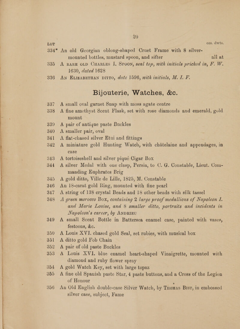  rn ere 20 ozs. dwts. 339 336 337 338 339 340 341 342 343 344 345 346 347 348 349 390 301 302 393 304 300 306 mounted bottles, mustard spoon, and sifter all at A RARE OLD CHARLES I. SPOON, seal top, with initials pricked in, F. W. 1630, dated 1628 AN ELIZABETHAN DI1TO, date 1596, with initials, M. I. FP. Bijouterie, Watches, &amp;c. A small oval garnet Snap with moss agate centre A fine amethyst Scent Flask, set with rose diamonds and emerald, guld mount A pair of antique paste Buckles A smaller pair, oval A flat-chased silver Etui and fittings A miniature gold Hunting Watch, with chatelaine and appendages, in case A tortoiseshell and silver piqué Cigar Box A silver Medal with one clasp, Persia, to C. G. Constable, Lieut. Com- manding Euphrates Brig A gold ditto, Ville de Lille, 1825, M. Constable An 18-carat gold Ring, mounted with fine pearl A string of 138 crystal Beads and 18 other beads with silk tassel A green morocco Box, containing 2 large proof medallions of Napoleon I. and Marie Louise, and 8 smaller ditto, portraits and incidents in Napoleon’s career, by ANDRIBU A small Scent Bottle in Battersea enamel case, painted with vases, festoons, &amp;c. A Louis XVI. chased gold Seal, set rubies, with musical box A ditto gold Fob Chain A pair of old paste Buckles A Louis XVI. blue enamel heart-shaped Vinaigrette, mounted with diamond and ruby flower spray 7 A gold Watch Key, set with large topaz A fine old Spanish paste Star, 4 paste buttons, and a Cross of the Legion of Honour . An Old English double-case Silver Watch, by Tuomas Bist, in embossed silver case, subject, Fame
