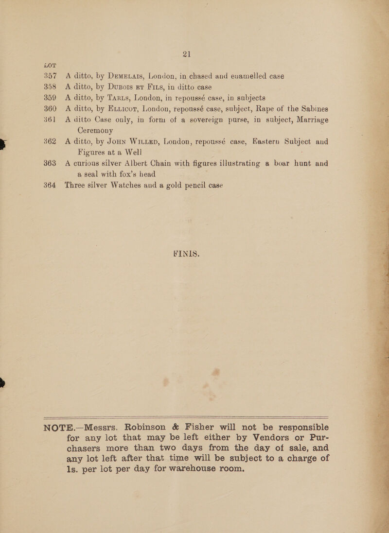 nOT 357 358 359 360 36] 362 363 364 al A ditto, by Demmzats, London, in chased and evamelled case A ditto, by DuBois rt Fins, in ditto case A ditto, by Tarzs, London, in repoussé case, in sabjects A ditto, by Exiicor, London, repoussé case, subject, Rape of the Sabines A ditto Case only, in form of a sovereign purse, in subject, Marriage Ceremony 3 A ditto, by Joun WitiEp, London, repoussé case, Eastern Subject and Figures at a Well A curious silver Albert Chain with figures illustrating a boar hunt and a seal with fox’s head Three silver Watches and a gold pencil case FINIS.   for any lot that may be left either by Vendors or Pur- chasers more than two days from the day of sale, and any lot left after that time will be subject to a charge of ls. per lot per day for warehouse room.  