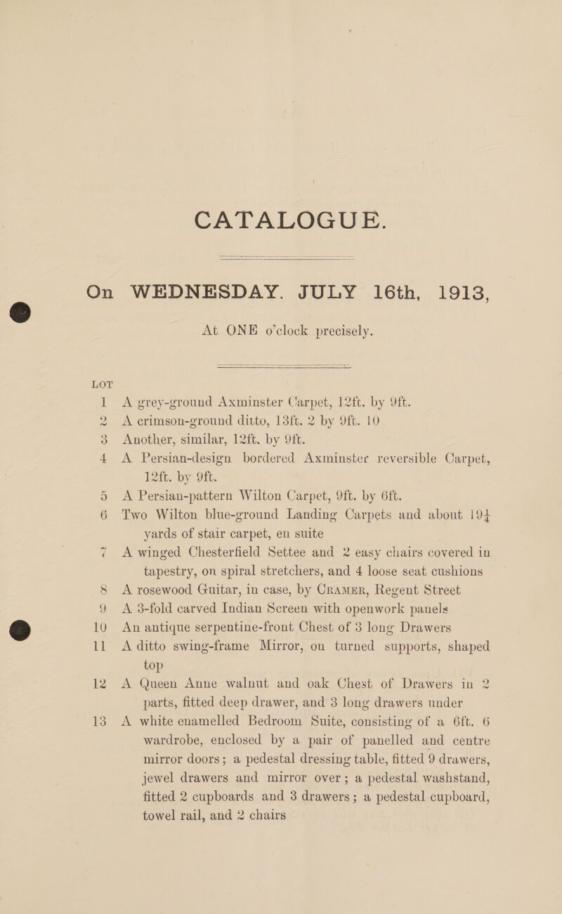 CATALOGUE.   IS — O re H ©) lo Co ON ~2 At ONE o’clock precisely.   A grey-ground Axminster Carpet, 12ft. by 9ft. A crimson-ground ditto, 13ft. 2 by 9ft. 10 Another, similar, 12ft. by 9ft. A Persian-design bordered Axminster reversible Carpet, 12ft. by 9it. A Persian-pattern Wilton Carpet, 9ft. by 6ft. Two Wilton blue-ground Landing Carpets and about 194 yards of stair carpet, en suite A winged Chesterfield Settee and 2 easy chairs covered in tapestry, on spiral stretchers, and 4 loose seat cushions A rosewood Guitar, in case, by CramER, Regent Street A 3-fold carved Indian Screen with openwork panels An antique serpentine-front Chest of 3 long Drawers top A Queen Anne walnut and oak Chest of Drawers in 2 parts, fitted deep drawer, and 3 long drawers under A white enamelled Bedroom Suite, consisting of a 6ft. 6 wardrobe, enclosed by a pair of panelled and centre mirror doors; a pedestal dressing table, fitted 9 drawers, jewel drawers and mirror over; a pedestal washstand, fitted 2 cupboards and 3 drawers; a pedestal cupboard,