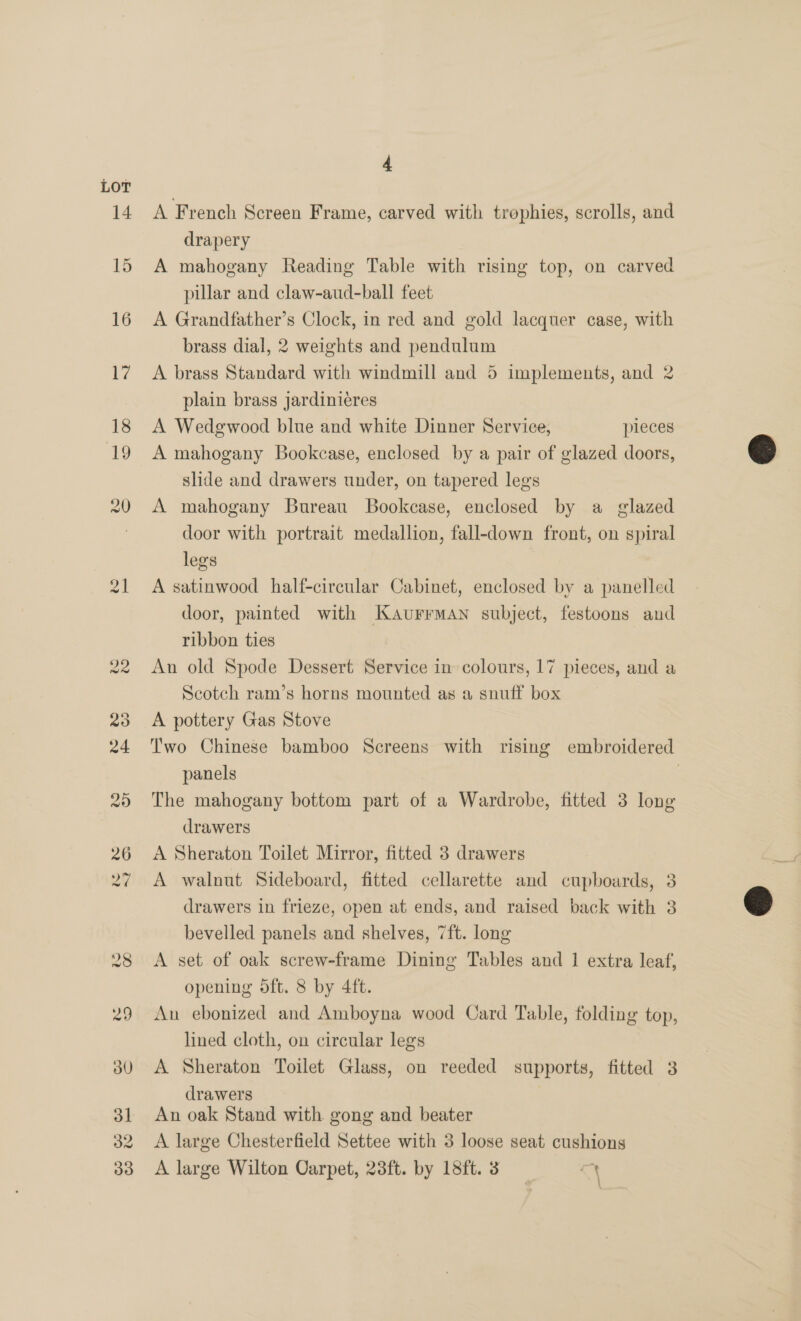 LOT A French Screen Frame, carved with trophies, scrolls, and drapery A mahogany Reading Table with rising top, on carved pillar and claw-aud-ball feet A Grandfather’s Clock, in red and gold lacquer case, with brass dial, 2 weights and pendulum A brass Standard with windmill and 5 implements, and 2 plain brass jardinieres A Wedgwood blue and white Dinner Service, pieces A mahogany Bookcase, enclosed by a pair of glazed doors, slide and drawers under, on tapered legs A mahogany Bureau Bookcase, enclosed by a glazed door with portrait medallion, fall-down front, on spiral legs A satinwood half-circular Cabinet, enclosed by a panelled door, painted with Kaurrman subject, festoons and ribbon ties An old Spode Dessert Service in colours, 17 pieces, and a Scotch ram’s horns mounted as a snuff box A pottery Gas Stove Two Chinese bamboo Screens with rising embroidered panels } The mahogany bottom part of a Wardrobe, fitted 3 long drawers A Sheraton Toilet Mirror, fitted 3 drawers A walnut Sideboard, fitted cellarette and cupboards, 3 drawers in frieze, open at ends, and raised back with 3 bevelled panels and shelves, 7ft. long A set of oak screw-frame Dining Tables and 1 extra leaf, opening oft. 8 by 4ft. An ebonized and Amboyna wood Card Table, folding top, lined cloth, on circular legs A Sheraton Toilet Glass, on reeded supports, fitted 3 drawers An oak Stand with gong and beater A large Chesterfield Settee with 3 loose seat cushions A large Wilton Oarpet, 23ft. by 18ft. 3 cy