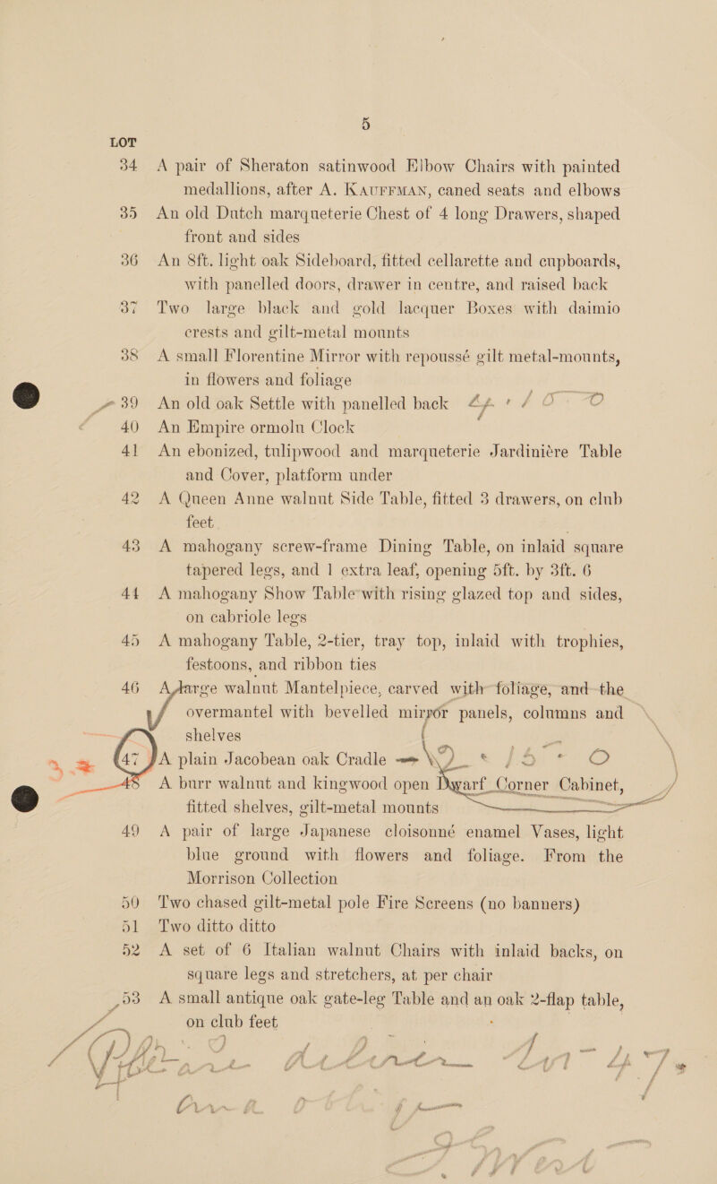 34 43     5 A pair of Sheraton satinwood Elbow Chairs with painted medallions, after A. KAUFFMAN, caned seats and elbows An old Dutch marqueterie Chest of 4 long Drawers, shaped front and sides An 8ft. ight oak Sideboard, fitted cellarette and cupboards, with panelled doors, drawer in centre, and raised back Two large black and gold lacquer Boxes with daimio crests and gilt-metal mounts A small Florentine Mirror with repoussé gilt metal-mounts, in flowers and foliage ae Ty An old oak Settle with panelled back 4A * aS ee An Empire ormolu Clock An ebonized, tulipwood and marqueterie Jardini¢re Table and Cover, platform under A (Queen Anne walnut Side Table, fitted 3 drawers, on club feet | A mahogany screw-frame Dining Table, on inlaid square tapered legs, and 1 extra leaf, opening 5ft. by 3ft. 6 A mahogany Show Table-with rising glazed top and sides, on cabriole legs A mahogany Table, 2-tier, tray top, inlaid with trophies, festoons, and ribbon ties AAarge walnut Mantelpiece, carved with foliage, and-the overmantel with bevelled mirror panels, columns and shelves | i   arf, Corner Cabinet, hoes oe ail  fitted shelves, gilt-metal mounts : A pair of large Japanese cloisonné enamel Vases, light blue ground with flowers and foliage. From the Morrison Collection Two chased gilt-metal pole Fire Screens (no banners) Two ditto ditto A set of 6 Italian walnut Chairs with inlaid backs, on square legs and stretchers, at per chair A small antique oak gate-leg Table and an oak 2-flap table, on club feet }