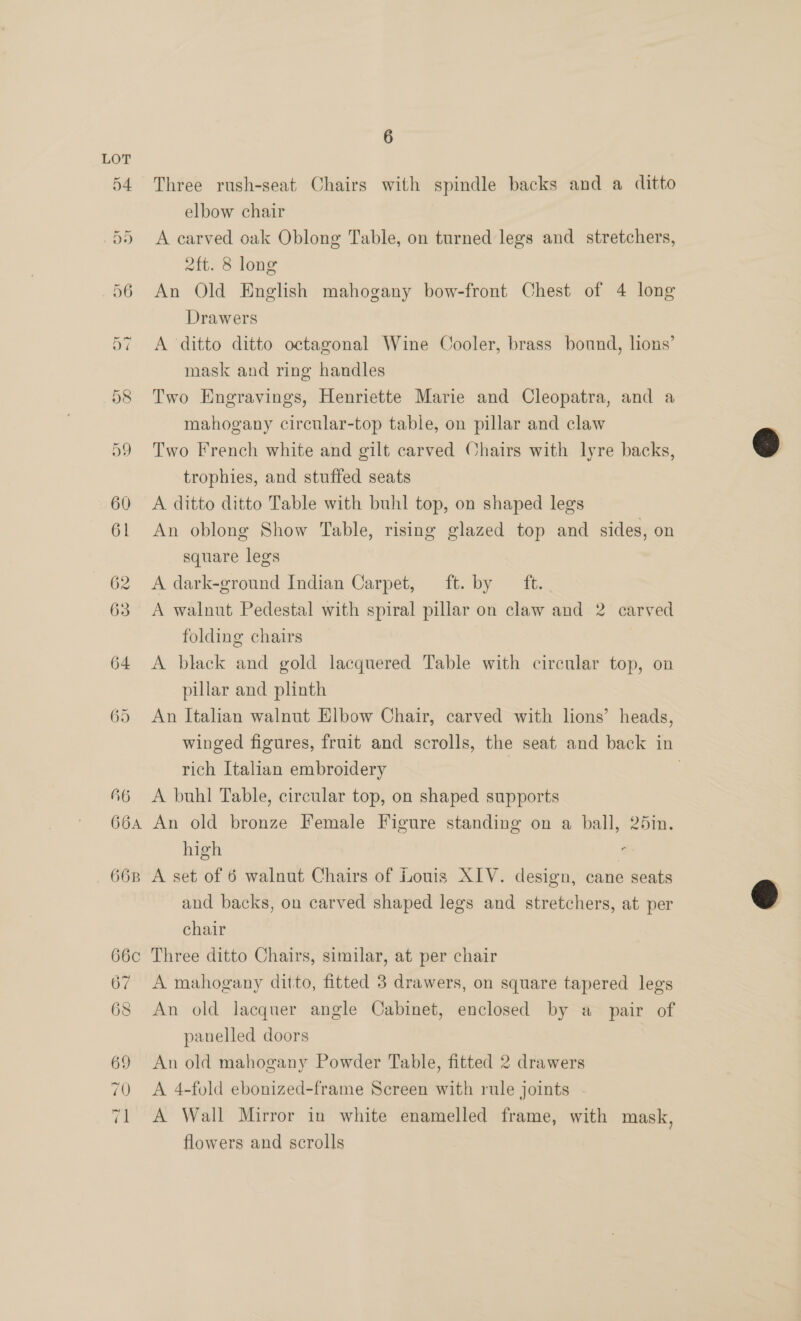 Three rush-seat, Chairs with spindle backs and a ditto elbow chair A carved oak Oblong Table, on turned legs and stretchers, 2ft. 8 long An Old English mahogany bow-front Chest of 4 long Drawers A ‘ditto ditto octagonal Wine Cooler, brass bound, lions’ mask and ring handles Two Engravings, Henriette Marie and Cleopatra, and a mahogany circular-top table, on pillar and claw Two French white and gilt carved Chairs with lyre backs, trophies, and stuffed seats A ditto ditto Table with buhl top, on shaped legs An oblong Show Table, rising glazed top and sides, on square legs A dark-ground Indian Carpet, ft. by ft. A walnut Pedestal with spiral pillar on claw and 2 carved folding chairs A black and gold lacquered Table with circular top, on pillar and plinth An Italian walnut Elbow Chair, carved with lions’ heads, winged figures, fruit and scrolls, the seat and back in rich Italian embroidery ; A buhl Table, circular top, on shaped supports An old bronze Female Figure standing on a ball, 25in. high A set of 6 walnut Chairs of Louis XIV. design, cane seats and backs, on carved shaped legs and stretchers, at per chair Three ditto Chairs, similar, at per chair A mahogany ditto, fitted 3 drawers, on square tapered legs An old lacquer angle Cabinet, enclosed by a_ pair of panelled doors An old mahogany Powder Table, fitted 2 drawers A 4-fold ebonized-frame Screen with rule joints A Wall Mirror in white enamelled frame, with mask, flowers and scrolls