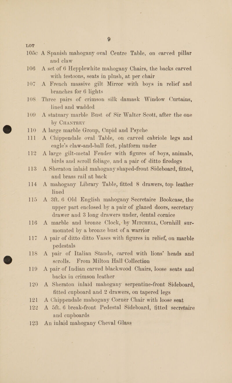 106 and claw . A set of 6 Hepplewhite mahogany Chairs, the backs carved with festoons, seats in plush, at per chair A French massive gilt Mirror with boys in relief and branches for 6 lights Three pairs of crimson silk damask Window Curtains, lined and wadded A statuary marble Bust of Sir Walter Scott, after the one by CHANTREY A large marble Group, Cupid and Psyche A Chippendale oval Table, on carved cabriole legs and eagle’s claw-and-ball feet, platform under A large gilt-metal Fender with figures of boys, animals, birds and scroll foliage, and a pair of ditto firedogs A Sheraton inlaid mahogany shaped-front Sideboard, fitted, and brass rail at back A mahogany Library Table, fitted 8 drawers, top leather lined A 3ft.6 Old English mahogany Secretaire Bookcase, the upper part enclosed by a pair of glazed doors, secretary drawer and 3 long drawers under, dental cornice A marble and bronze Clock, by Mircuect, Cornhill sur- mounted by a bronze bust of a warrior A pair of ditto ditto Vases with figures in relief, on marble pedestals A pair of Italian Stands, carved with lions’ heads and scrolls. From Milton Hall Collection A pair of Indian carved blackwood Chairs, loose seats and backs in crimson leather A Sheraton inlaid mahogany serpentine-front Sideboard, fitted cupboard and 2 drawers, on tapered legs A Chippendale mahogany Corner Chair with loose seat A 5ft. 6 break-front Pedestal Sideboard, fitted secretaire and cupboards An inlaid mahogany Cheval Glass: