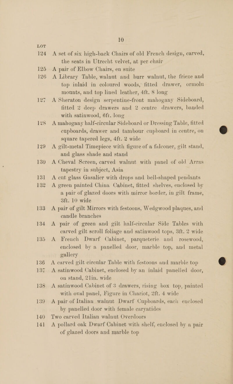 124 125 126 127 128 10 A set of six high-back Chairs of old French design, carved, the seats in Utrecht velvet, at per chair A pair of Elbow Chairs, en suite A Library Table, walnut and burr walnut, the frieze and top inlaid in coloured woods, fitted drawer, ormolu mounts, and top lined leather, 4ft. 8 long A Sheraton design serpentine-front mahogany Sideboard, fitted 2 deep drawers and 2 centre drawers, banded with satinwood, 6ft. long A mahogany half-circular Sideboard or Dressing Table, fitted cupboards, drawer and tambour cupboard in centre, on square tapered legs, 4ft. 2 wide A gilt-metal Timepiece with figure of a falconer, gilt stand, and glass shade and stand A Cheval Screen, carved walnut with panel of old Arras tapestry in subject, Asia A cut glass Gasalier with drops and bell-shaped pendants A green painted China Cabinet, fitted shelves, enclosed by a pair of glazed doors with mirror border, in gilt frame, A pair of gilt Mirrors with festoons, Wedgwood plaques, and candle branches A pair of green and gilt half-circular Side Tables with carved gilt scroll foliage and satinwood tops, 3ft. 2 wide A French Dwarf Cabinet, parqueterie and rosewood, enclosed by a panelled door, marble top, and metal gallery A carved gilt circular Table with festoons and marble top A satinwood Cabinet, enclosed by an inlaid panelled door, on stand, 2lin. wide A satinwood Cabinet of 3 drawers, rising box top, painted with oval panel, Figure in Chariot, 2ft. 4 wide A pair of Italian walnut Dwarf Cupboards, each enclosed by panelled door with female caryatides Two carved Italian walnut Overdoors A pollard oak Dwarf Cabinet with shelf, enclosed by a pair of glazed doors and marble top 