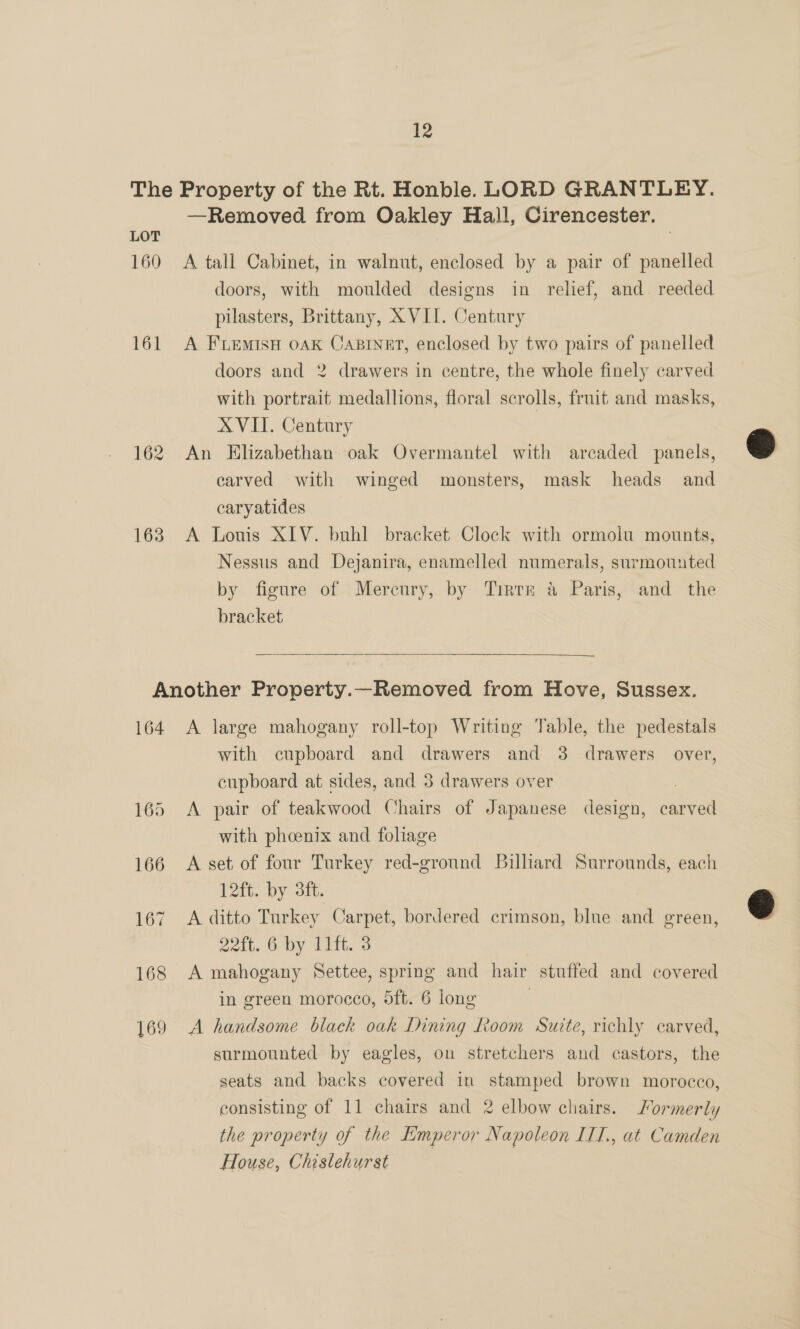 LOT 160 161 162 163 —Removed from Oakley Hall, Cirencester. A tall Cabinet, in walnut, enclosed by a pair of panelled doors, with moulded designs in relief, and reeded pilasters, Brittany, XVII. Century A FLEMISH OAK CABINET, enclosed by two pairs of panelled doors and 2 drawers in centre, the whole finely carved with portrait medallions, floral scrolls, fruit and masks, AVIT. Century An Elizabethan. oak Overmantel with arecaded panels, carved with winged monsters, mask heads and caryatides A Louis XIV. buhl bracket Clock with ormoiu mounts, Nessus and Dejanira, enamelled numerals, surmounted by figure of Mercury, by Tirtr &amp; Paris, and the bracket  164 A large mahogany roll-top Writing Table, the pedestals with cupboard and drawers and 3 drawers over, cupboard at sides, and 3 drawers over 3 A pair of teakwood Chairs of Japanese design, carved with phoenix and foliage A set of four Turkey red-ground Billiard Surrounds, each 12a. by Olt. A ditto Turkey Carpet, bordered crimson, blue and green, 22ft. 6 by 11ft. 3 A mahogany Settee, spring and hair stuffed and covered in green morocco, 5ft. 6 long | A handsome black oak Dining Room Suite, richly carved, surmounted by eagles, on stretchers and castors, the seats and backs covered in stamped brown morocco, consisting of 11 chairs and 2 elbow chairs. ormerly the property of the Emperor Napoleon ILI., at Camden House, Chislehurst