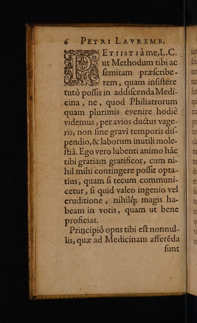 cay gos QU. * NW 29 GLECA Íemitam przícribe- MSEROR mo rem, quam infiftere tuto poffis in addifcenda Medi- «ina , ne, quod Philiatrorum quam plurimis evenire hodie videmus , peravios du&amp;us vage- ris, non fine gravi temporis dif- pendio, &amp; laborum inutili mole- ftjà. Ego vero lubenti animo hàc tibi gratiam gratificor, cum ni- hil mihi contingere poffit opta- eruditione , nihil; magis ha- beam in votis, quam ut bene proficias. Principió opus tibi eft nonnul- lis, quz ad Medicinam afferéda : funt