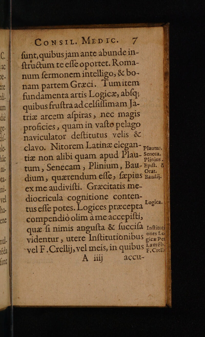 funt,quibusjamante abundein- | .ftru&amp;um te effe oportet. Roma- ».| num fermonem intelligo, &amp; bo- | nam partem Graeci. lumiten i| fundamenta artis Logicz, abíq; | quibusfruítra adcelfiffimam Ja- d| trie arcem afpiras, nec magis | | .proficies, quam in vafte pelago iL | maviculator deftitutus velis &amp; 3 le l clavo. Nitorem Latinz elegan- s... | ! &amp;| tie non alibi quam apud Plau- $e. 4| ^ tum, Senecam ; Plinium, bau- Ppíü. db M . . Orat. u- n dium, quzrendum efle, fxpius Baudi;. | 4|. exmeaudivifti. Gracitatis me- ii| ^ diocricula cognitione conten-, w tuseffe potes. Logices precepta Logic ue d | compendio olim à me accepifti, | : | que fi nimis angufta &amp; fuccifà ridi ones Loi videntur , utere Inftitutionibus £c pal id A gicx Peta vel F .Crellij vel meis, in quibus k*2 58 À iij accu- n ^ : S !
