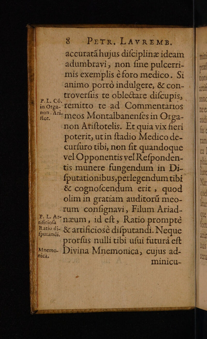 8 PrTR.LAYREMs. accurata hujus difciplinz ideam adumbravi, non fine pulcerri- mis exemplis éforo medico. Si animo porro indulgere, &amp; con- ,, ,, UWtoverfus te oble&amp;are difcupis, | Sdori- remitto te. ad. Commentarios as. ^*meos Montalbanenfes in Or ga- poterit, utin ftadio Medico de- curífuro tibi, nen fit quandoque vel Opponentis vel Refponden- tis munere fungendum in Di- Ífputationibus,perlegendum tibi &amp; cognoícendum erit ; quod olim in gratiam auditorüi meo- ; rum confignavi , Filum Ariad- P242 nzum, ideft, Ratio prompte arc artificiose difputandi. Neque id prorfus nulli tibi ufui futurá eft B * E . . Biunene- Divina Mnemonica, cujus ad- iBica,. M - | minicu- IU