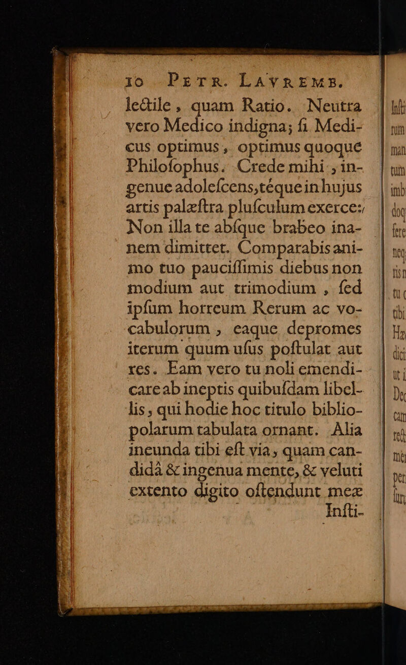 lo Przrsz.LaAvn&amp;EMm. ledile, quam Ratio. Neutra vero Medico indigna; fi. Medi- cus optimus , optimus quoque Philofophus. Crede mihi ; in- enueadoleícens;téque in hujus artis palzftra plufculum exerce: Non illa te abíque brabeo ina- nem dimittet. Comparabisani- mo tuo pauciffimis diebus non modium aut trimodium , fed ipfum horreum Rerum ac vo- cabulorum , eaque depromes iterum quum ufus poftulat aut res. Eam vero tu noli emendi- careab ineptis quibufdam libcl- lis, qui hodie hoc titulo biblio- polarum tabulata ornant. Alia ineunda tibi eft via, quam can- didà &amp; ingenua mente, &amp; veluti extento digito oftendunt mez Iníti-