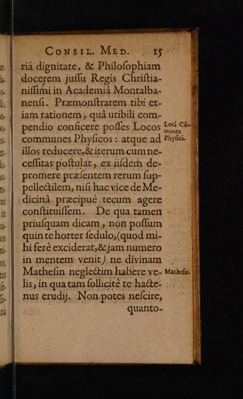 Cowsir Mebp. . r$ rià dignitate, &amp; Philofophiam docerem juffu Regis Chriftia- niflimi in Academià Montalba- nenfi. Premonftrarem tibi et- jam rationem ; quà utibili com- pendio conficere poffes Locos Ios cé-a communes Phyíicos : atque ad hl illos reducere, &amp; iterum cumne- ceffitas poftulat., ex iiíderh de- romere przíentem rerum fup- pelle&amp;ilem, nifi hac vice de Me- dicinà. przcipué tecum. agere conftituiflem. ... De qua tamen priufquam dicam , non poffum quinte horter fedulo,(quod mi- ] hiferé exciderat;&amp; jam numero Hd in mentem. venit) ne divinam  J Mathefin neglectim habere ve- Mais. |8| D y lis; ín qua tam follicité te ha&amp;e- nus erudij. Non potes neícire, quanto-