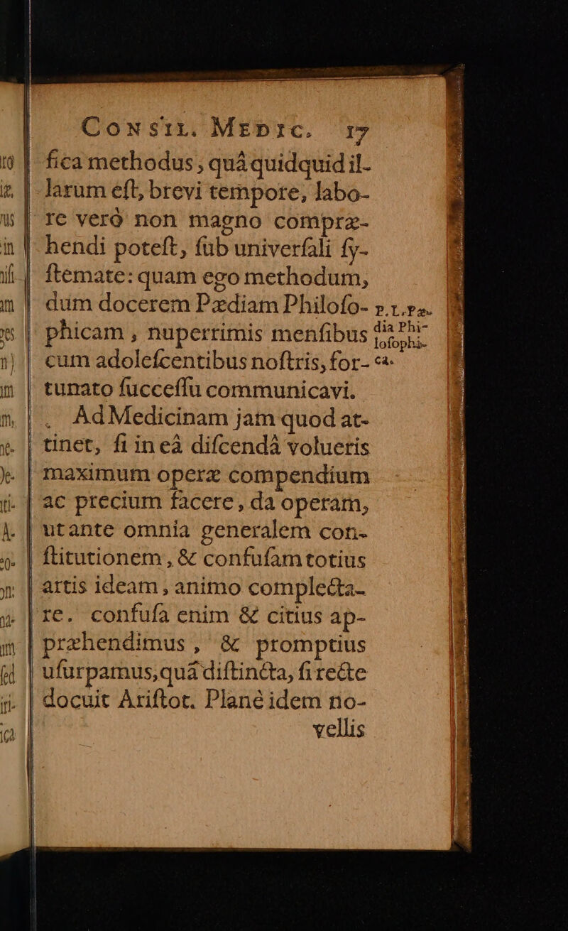 fica methodus; quá quidquid il- | larum eft; brevi tempore, labo- | Ie veró non magno comprz- in |- hendi poteft, füb univerfáli fy- | ftemate: quam ego methodum, dum docerem Pzdiam Philofo- » 1... | phicam , nuperrimis menfibus ped 1);| cum adolefcentibus noftris, for- «« m | tumato fucceffu communicavi. |. AdMedicinam jam quod at- v. | tinet, fiineà difcendà volueris | maximum operz compendium (i. | ac precium facere , da operam, utante omnia generalem con. 9. | ftitutionem, &amp; confufamtotius 5 | artis ideam, animo comple&amp;a- Li » |re. confufa enim &amp; citius ap- m | prehendimus, &amp; promptius (4 | ufurpamus,quá diftin&amp;a, fi re&amp;e j| docuit Ariftot. Plane idem no- vellis - €n e — Cp [3