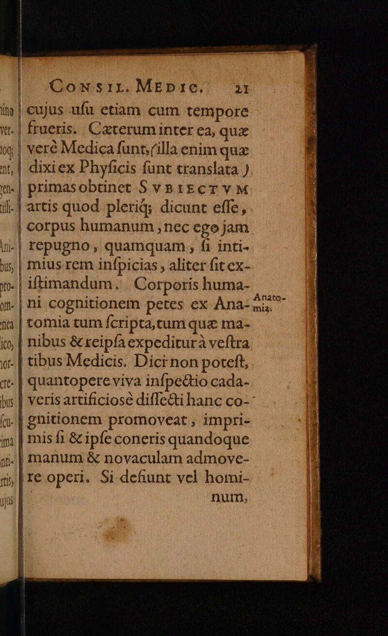 cujus ufu etiam cum tempore frueris. Caterum inter ea, quz veré Medica funt;(illa enim quz | dixiex Phyficis funt translata ) | primasobtinet Sva1gcT v M il. | artis quod pleriq; dicunt effe, | corpus humanum , nec ego jam in-| repugno , quamquam , fi inti- | mius rem infpicias , aliter fit ex- .| iftimandum. Corporis huma- | Anato- tomia tum fcripta, cum quz ma- | nibus &amp; reipfa expediturà veftra .| tibus Medicis. Dici non poteft, . | quantopere viva infpedio cada- | veris artificiose difTe&amp;ti hanc co-: (n. | gnitionem promoveat , impri- 9, | misfi &amp; ipfe coneris quandoque ji. | manum &amp; novaculam admove- i, |reoperi. Si defunt vel homi- D num,