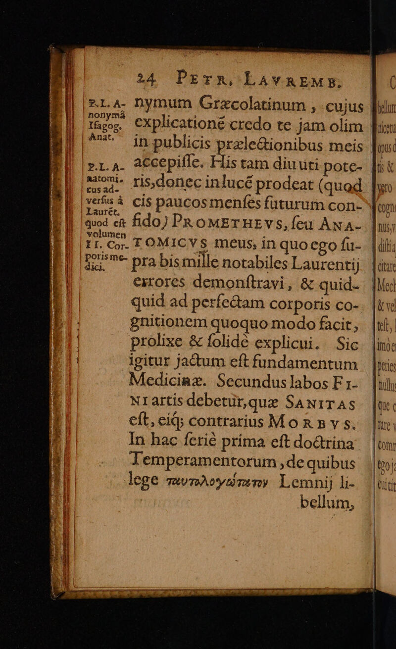 E! inpublicis 2eecediopbus meis | r.a. accepifle. ta |] | Laurét, volumen EI 1r. co TOMICYS meus, in quo ego fü- EI Ez prabismille notabiles Laurentij E, exrores demonfítravi, &amp; quid- E quid ad perfe&amp;tam corporis co- E. gnitionem quoquo modo facit, E prolixe &amp; folidé explicui. Sic IE: igitur jactum eft fundamentum T Mediciaz. Secundus labos F r1- Nrartis debetür,que SaN1TAS ET cft, eiq; contrarius M o n 5 v s. In hac ferié príma eft do&amp;rina lemperamentorum ,de quibus lege mwnAeysmem)? Lemnij li- bellum, ! [roin ti | LU