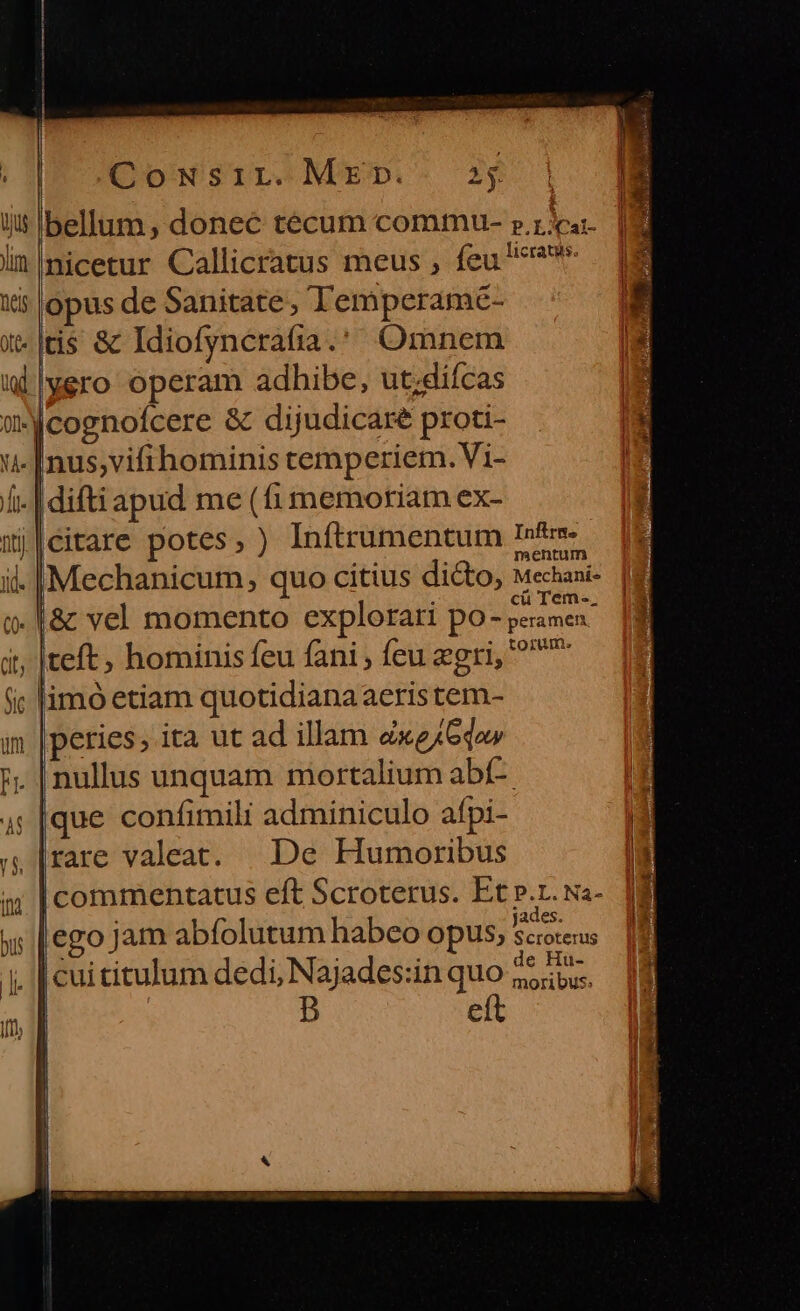 CowNsir. Mp. 334 iis Ibellum , donec técum commu ».z 3a lin |nicetur Callicratus meus , feu ^^ iis opus de Sanitate, Temperamé- x*|tis &amp; Idiofyncrafia. Omnem wWllyero operam adhibe, ut;difcas wicognofcere &amp; dijudicare proti- -[nus;vifihominis temperiem. Vi- i. | difti apud me (fi memoriam ex- mj|eitare potes, ) Inítrumentum In&amp;r- il. |Mechanicum, quo citius dicto, Mechani- o. &amp; vel momento explorari po- iis it, |teft, hominis feu fani , feu egri, ^^ fic limó etiam quotidianaaeris tem- im |peries; ita ut ad illam exejGdo» ;. [nullus unquam mortalium abí- 4; [que confimili adminiculo afpi- s, [rare valeat. | De Humoribus a; [commentatus eft Scroterus. Et p.1. Na- his | ego jam abfolutum habeo opus, rnt | cui titulum dedi, Najades:in quo 25b. eít