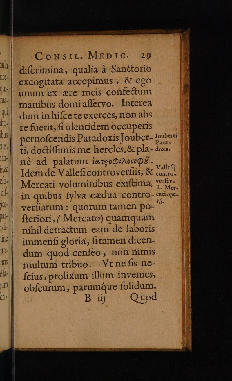 difcrimina, qualia à Sanc&amp;torio excogitata accepimus , &amp; ego unum ex zre meis confectum manibus domiaflervo. Interea dum in hifce te exerces, non abs re fuerit, fi identidem occuperis ernofcendis Paradoxis Joubet- Iewbersi je ti, doctiffimis me hercles, &amp; pla- 4ox«. né ad palatum ieceQuemQs. — [3 Idemde Vallefi controverfiis, &amp; Vales m Mercati voluminibus exiftima, Y*22- (8 in quibus fylva czdua contro- cssiope- 18 verfiarum : quorum tamen po- m fteriori, ( Mercato) quamquam nihil detra&amp;um eam de laboris immenfi gloria, fitamen dicen- dum quod cenfeo , non nimis multum tribuo. Vt ne fis ne- fcius, prolixum illum invenies; obícurum, parumque folidum. B iij Quod