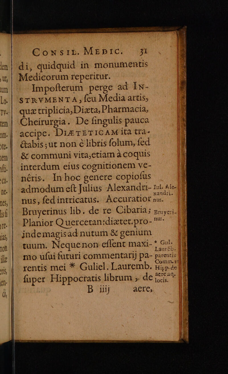 Cowsir.MEpPIC. ji im] di, quidquid in monumentis | Medicorum reperitur. m| ^ lImpefterum perge ad Is- l| STRVMENTA , feu Media attis; n-| quaztriplicia;Dizta; Pharmacia, «m! Cheirurgia. De fingulis pauca m-| accipe. DuszTETICAM ita tra- :.| &amp;abis;ut non 6 libris folum, fed m | &amp; communi vita,etiam à coquis Vii. | interdum eius cognitionem ve- | | néris. In hoc genere copiofus «. | admodum eft Julius Alexanati- Iob. Re | É xandatt. 5| nus, fedintricatus. Accuratiot na. :. | Planior Quercetan:diztet.pro- * jndemagisad nutum &amp; genium tuum, Nequenon eflent maxi- * 9r - 2 [5^ hui j; |. mo ufuifuturi commentari) pa- parexis fd Í [OK : Comm. 130 8H 4 | rentis mei * Guliel. Lauremb. zi».àe fuper Hippocratis librum» dei D iij aere, E | o*