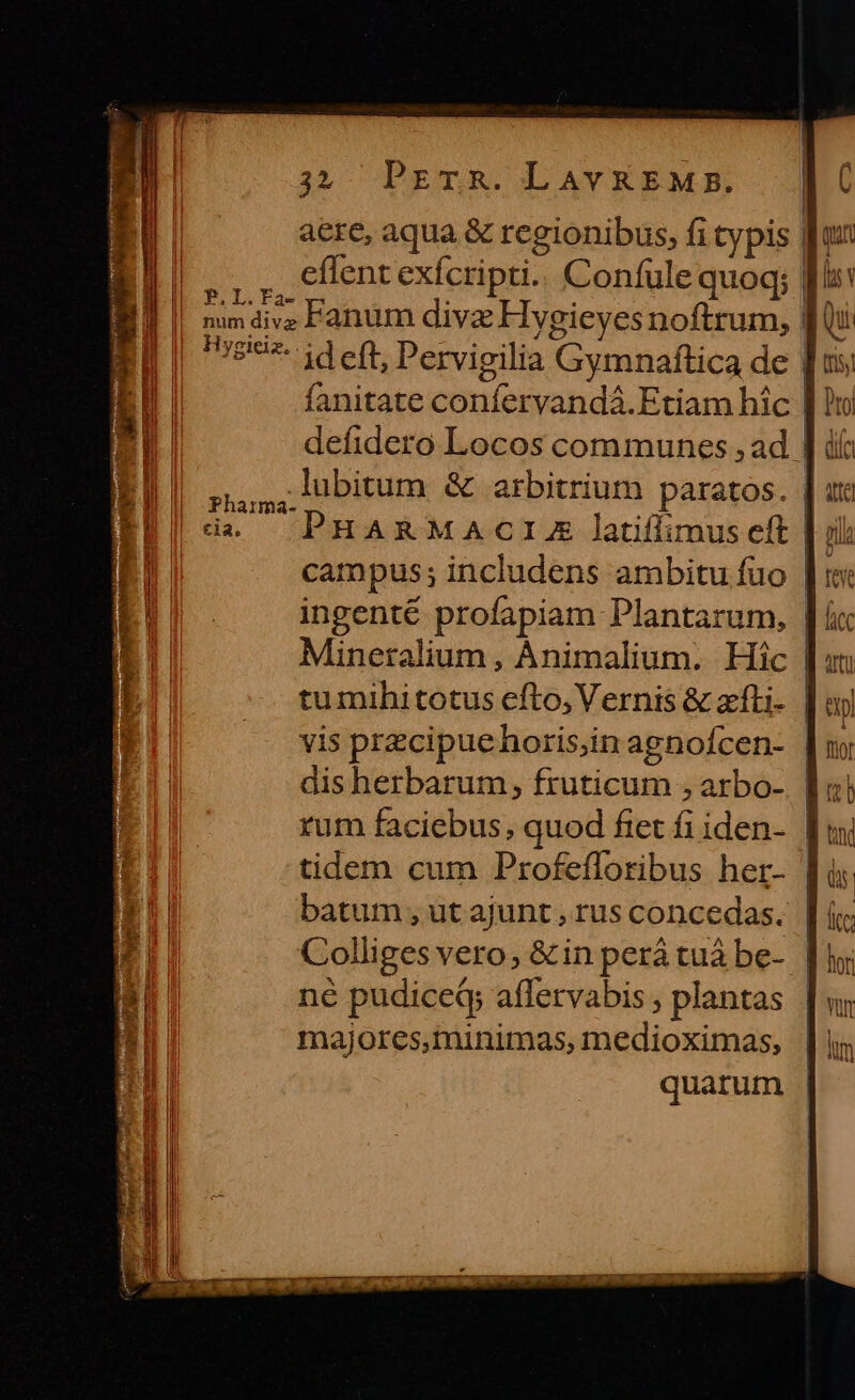 aere, aqua &amp; regionibus, fi typis | 11... effentexícripti.. Confule quoq; I ||| na2iz Fanum dive Hygieyesnoftrum, | ||| '527- id eft, Pervigilia Gymnaftica de | fanitate confervandá.Etiam hic | defidero Locos communes , ad | | 5, n bitum &amp; arbitrium paratos. | uta (d —. PHARMACIE latiffimus eft | ili | campus; includens ambitu füo | fei ingenté profapiam Plantarum, | Mineralium, Animalium. Hic | tumihitotus efto, Vernis &amp; zfti- | ay vis przcipuehoris;in agnofcen- | dis herbarum, fruticum , arbo- | rum faciebus, quod fiet fi iden- | tidem cum Profefforibus her- [4 batum, utajunt,rusconcedas. | ( Colliges vero, &amp; in perá tuá be- | né pudiceQ; affervabis , plantas majores,minimas, medioximas, quarum |