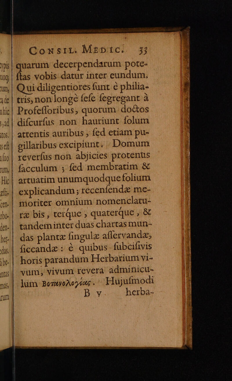 uo Uff AC jhic se lio if Hic n Ctf- ——— Cowsiri. Mreptc. 3j quarum decerpendarum pote- (tas vobis datur inter eundum, Qui diligentiores funt e philia- tris, non longé fefe fegregant à Profefforibus, quorum. doctos difcurfus non hauriunt folum attentis auribus , fed etiam pu- gillaribus excipiunt. Domum reverfus non abjicies protentus facculum ; fed membratim &amp; artuatim unumquodque folium explicandum; recenfende me- moriter omnium nomenclatu- rg bis, terque quaterque , &amp; tandem inter duas chartas mun- das plantz fingulz aflervandz ficcandz : é quibus fubcifivis vum; vivum revera adminicu- ]um BoTXy0A0 2404 . Hujufmodi | B v herba-