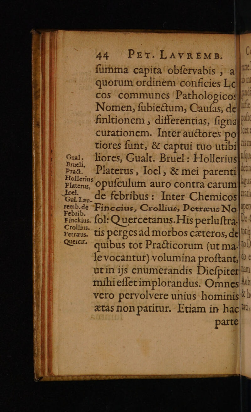 1 Gual : Erueli, Praá. Hollerius Platerus, . locl. Gul.Lau. : remb.de | Febrib. Finckius. Crollius. Fetraus. Quercit, ws a CAU miei , 1g dE dp 44 PET. LAVREM E.  fürbma capita obfervabis ;' a quorum ordinem conficies Lc] cos communes 'Patholoscicoq]/ Nomen, fubiectum, Caufas, del finltionem , differentias, fignaf! curationem. Inter auctores po| ^ tiores funt, &amp; captui tuo utibi| 7 lores, Gualt. Bruel : Hollerius] Platerus , Iocl ; &amp; mei parenti| ^ opufculum auro contra carum D de febribus: Inter Chemicos| inccius, Crolliue; Decrecus No. ai fol: Q uercetanus.His perluftra: e| tis pergesad morbos czteros, de Uu quibus tot Pradticorum (ut ma.|5/ le vocantur) volumina proftant;|! : utin ijs enumerandis Diefpiter|!a mihieffecimplorandus. Omnes ib vero pervolvere unius hominis * ^ «tas nonpatutur. Etiam in hac: parte