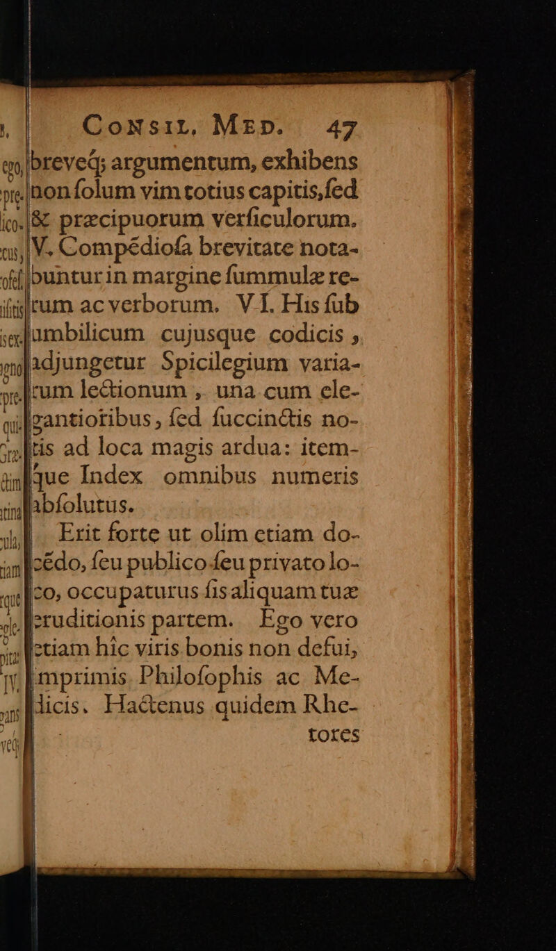 qo|breved; argumentum, exhibens pte inonfolum vim totius capitis,fed i».|&amp; precipuorum verficulorum. t5, V. Compédiofa brevitate nota- il buntur in margine fummula re- i rum ac verborum. VI His fub uplque Index omnibus numeris abfolutus. Erit forte ut olim ctiam do- cedo, feu publico.eu privato lo- aco» occupaturus fisaliquam tuz eruditionis partem. Ego vero »» [etiam hic viris bonis non defui, | j Philofophis ac. Me- ;Micis. Ha&amp;enus quidem Rhe- | tores