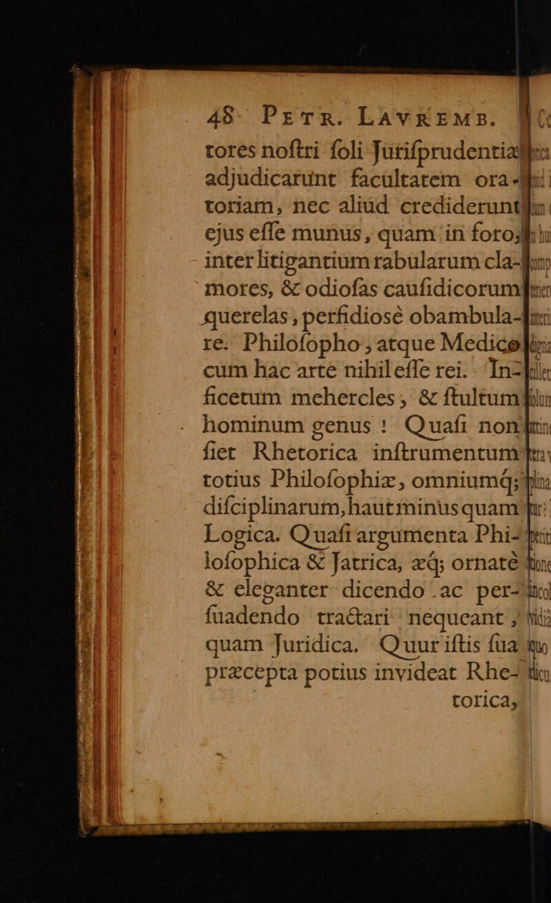 49. PrTR. LAv REM. tores noftri foli Jütifprudentiade: adjudicarunt facültatem ora- toriam, nec aliud credideruntllz ejus effe munus, quam in forod hi interlitigantium rabularum cla-d« | mores, &amp; odiofas caufidicorum]r i querelas , perhidiosé obambula-]: | re. Philofopho ; atque Medice]i: | cum hac arte nihileffe rei. - Inz]ie ficetum mehercles, &amp; ftultumpfilu hominum genus ! Quafi non]: flet Rhetorica inftrumentum T: totius Philofophiz; omniumq; ply difciplinarum, haut minus quam pr: Logica. Quafi argumenta Phi- Tet lofophica &amp; fatrica, xq; ornaté f &amp; cleganter dicendo .ac per-ii fuadendo tra&amp;ari | nequeant ; tii JE quam Juridica. Quur iftis fua m Hi pr&amp;cepta potius invideat Rhe- lic: torica,