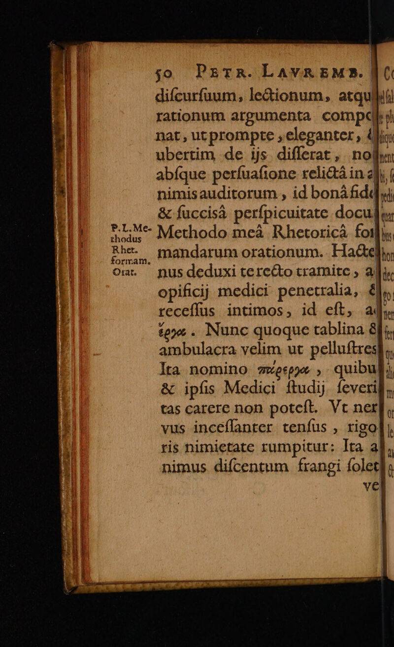 | | jo PETR. LAVA EMS. | difcurfuum, le&amp;ionum, atqu| rationum argumenta compe nat , ut prompte , eleganter, 4i ubertim de ijs. differat , nof abfque perfuafione reli&amp;á in : i nimisauditorum , id bonáfidq ui &amp; fuccisà perfpicuitate docuj eu P.L.Me- P.L: Me Methodo meà Rhetoricà fot Rhet. | formam. Oma. nusdeduxi tere&amp;to tramite , ai opificij medici penetralia, 8. receífus intimos, id eft, à