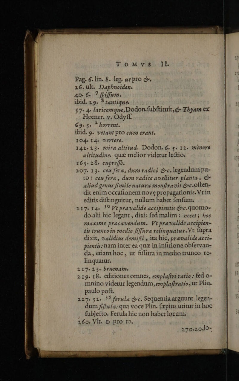 Pag. 6. lin. 8. leg. st pto c. 26.ult. Daphnoiden. AO 6. ? iffum. ibid. 2.9. 5 tantique. $7- 4- laricemque,Dodon.fubftituit, e» Tbyam ex Homer. v. Odyff. €9. 3- ^ horrent. ibid. 9. vetant pto cu» erant. IO4- I4« vertere. 142. 13- ira altitud. Dodon. 6. s. 12. zinere altitudine. quz melior videtur lectio. 165. 28. cupreffo. 207. 13- cen fera, dum radici dc. legendum pu- tO : ceu fera , dum radice avellitur planta, &amp; aliud genus fimile natura monfIravit cc.often- dit enim occafionem nove propagationis. Vr in editis diftinguitur, nullum habet fenfum. 217. 14 ?? Vt pravalide accipient &amp;-c.quomo- do alii hic legant , dixi: fed malim : zecet; boc zmaxime pracavendum. Vt pravalide accipien- tis trunco in medio fiffuva relinquatur. Vt fupra dixit, validius demi , ita hic, prevalide ACC pientis: nam intet ea quz in infitione obfervan- da, etiam hoc , ut fiffura in medio trunco re- linquatur. 117.23. brumam. 2.19. 18. editiones omnes, emplaftri ratio : fed o- mnino videtur legendum, ezplaffratio , ut Plin. paulo poft. 217. 32. )) ferula cc. Sequentia arguunt legen- dum f/f/s1«: qua voce Plin. fzepius utitur in hoc fubje&amp;o. Ferula hic non habet locum: 260. Vlt. p pro 12. 2,702,040-