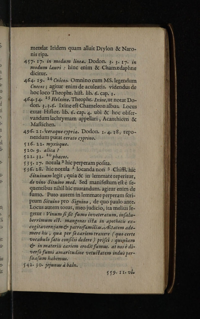 mendat Iridem quam alluit Drylon &amp; Naro- nis ripa. 457: 17 in modum lines, Dodon. 3. 3. 17. in modum lauri ; hinc enim &amp; Chamzdaphne dicitur. 464. 19. ** Cnicos. Omnino cum MS. legendum Cnecos ; agitur enim de aculeatis. videndus de hocloco Theophr. hift. lib. &amp;. cap. 1. 464:34« ?) Helxine. Theophr. Ixize,ut notat Do- don. 5.5.6. Ixineeft Chameleonalbus, Locus extat Hiftor. lib. 6. cap. 4. ubi &amp; hoc obfer- vandumlachrymam appellari , Acanthicen &amp; Maftichen. 496- 2 1-lceraque cypria. Dodon. 1. 4. 18, repo- nendum putat cerato cyprino. $16. 22. myxique. $10. 9. alica ? $22.32. ?? phacos. $35: 17. notula ? hic perperam pofita. $36.28. hicnotula ? locanda nori 3 . Chiffl; hic Gituinum egit ; quia &amp; in lemmate reperitur, de vino Situino med. Sed manifeftum eft &amp; fe- quentibus nihil hic mutandum. agitur enim de fumo. : Puto autem in lemmate perperam fcri- pium $ztuino pro Sienino , de quo paulo ante. Locus autem totus, meo judicio, ita melius le- getur : Vinum fi fit fumo inveteratum, infalu- berrimum est. mangones isla. in apothecis ex- cogitaverejam x patresfamilias tatem ade- mere bis , qua per fécariem traxere ( quo certe vocabulo fatis confilii dedere ) prifci : quoniam € inmateriis cariem erodit fumus. at nos é di- verío fumi amaritudine vetustatem indui per- fuafum babemus. $42- 30- fejunus à baln.