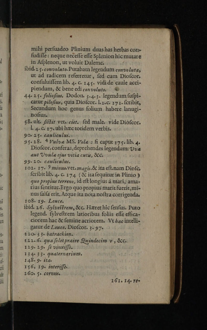 d l- mihi perfuadeo Plinium duas has herbas cor: fudiífe: neque neceffe effe Splenion hic mutare in Afplenon, ut voluit Dalemc. ibid.2 s. convoluto. Putabam legendum convolzta; ut ad radicem referretur, fed cum Diofcor, confuluiffem lib. 4. c. 145. vidide caule acci- piendum, &amp; bene edi convelute; — € 44» 1.5» foliofius, Dodon. 5.4.5. legendum fufpi- catur pilofrus, quia Diofcor. l. 2.c. 17 1. fcribit, Secundum hoc genus folium. habere lanugi- nofius. $8. ult. ffsZit vet. czet.. fed male. vide Diófcor, l. 4. c. 17. ubi hzc totidem verbis. 90- 25- cauliculus. 95-28. *Vulve MS. Vola : fi caput 175. lib. 4^ Diofcor, conferas, deprehendes legendum: vv ant 'Uvnla ejus vitia cuta, &amp;c. 99. 20. catliculus. 102. 17- ? minus Vet. z2agi5. ita eft.nam Diofc, fcribitlib. 4. c. 174 ( &amp; itafequitur in Plinio ) quo propius terreno, id eft longius à mari; ama- rius fentitur.Ergo quo propius marit fuerit, mi- nus fal(à erit. Atque ita nota noftra corrigenda, 108. 19. Leuce. ibid. 26. Sylveffrem, &amp;c. Hzret hic fenfus. Puto legend. fylveftrem latioribus foliis effe effica- ciorem hac &amp; femine acriorem. Vt bac intelli- gatur de Lezce. Diofcor. 3. 97. Y 10: 3 3- batrachion. 122-6. qua folet praire Quindecim v , &amp;c. 129. 29. fé vinxiffo. 134- 33- quaternarium. 148. 9. £ta. 156, I9. interiffe. 160- $« corntts. 161. I4» rt*