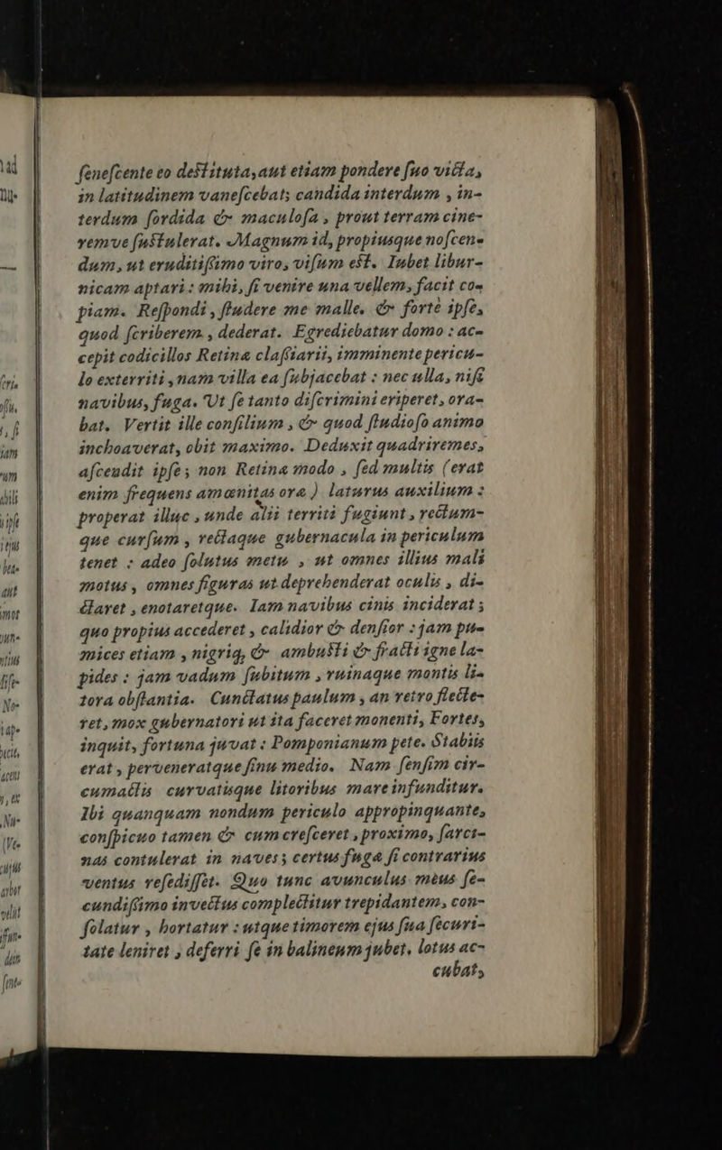 fénefcente eo destituta, aut etiam pondere fuo vitia, in latitudinem vane[cebat; candida interdum , in- terdum [ordida c» maculofa , prout terram cine- vemve fnftulerat. Magnum id, propiusque no[cene dum, ut eruditiffimo viro, vifum eft. Inbet libur- nicam aptari: mili, ft venire una vellem, facit co« piam. Re[pondi , ffudere me malle, &amp; ferte ipfe, quod fcriberem. , dederat. Egrediebatur domo : ac- cepit codicillos Retina clafftarii, imminentepericu- lo exterriti mara villa ea (ubjacebat : nec ulla, nife navibus, fuga. 'Ut fe tanto difcrimini eriperet, ora bat. Vertit ille confilium , &amp;- quod fIudiofo animo inchoaverat, obit maximo. Deduxit quadriremes, afcendit ipfe, non Retina modo , fed multis (erat enim frequens am nitas or&amp; ) laturus auxilium : properat illuc , unde alii territi fugiunt , recium- que cur(um , rellaque gubernacula in periculum tenet - adeo folutus emetis , ut omnes illius mali zpotus , omnes figuras ut deprebenderat oculis , di- daret , enotaretque.. Iam navibus cinis inciderat ; quo propius accederet calidior &amp;r denfior : jam pue mices etiam y nigrig, &amp;* ambusti &amp; fracti igne la- gides : jam vadum fubitum , vuinaque montis li- fora obflantia.. Cunilatus paulum , an vetro flecte- vet, mox gubernatori ut ita faceret monenti, Fortes, inquit, fortuna juvat : Pomponianum pete. ótabits erat , perveneratque fénu medio. Nam fenfim civ- cumatlis curvatisque litoribus mareinfunditur. Ili quanquam nondum periculo appropinquante, con[picuo tamen C cum cre[ceret , proximo, farci- nas contulerat in navess certus fuga fi contrarius ventus vefediffet.. Quo tunc avunculus. mus fe- cundiftimo invettus complectitur trepidantem, con- folatur , hortatur : wtquetimorem ejus fua fécuri- tate leniret , deferri. fe in balineum jubet, lotus ac- cubat;