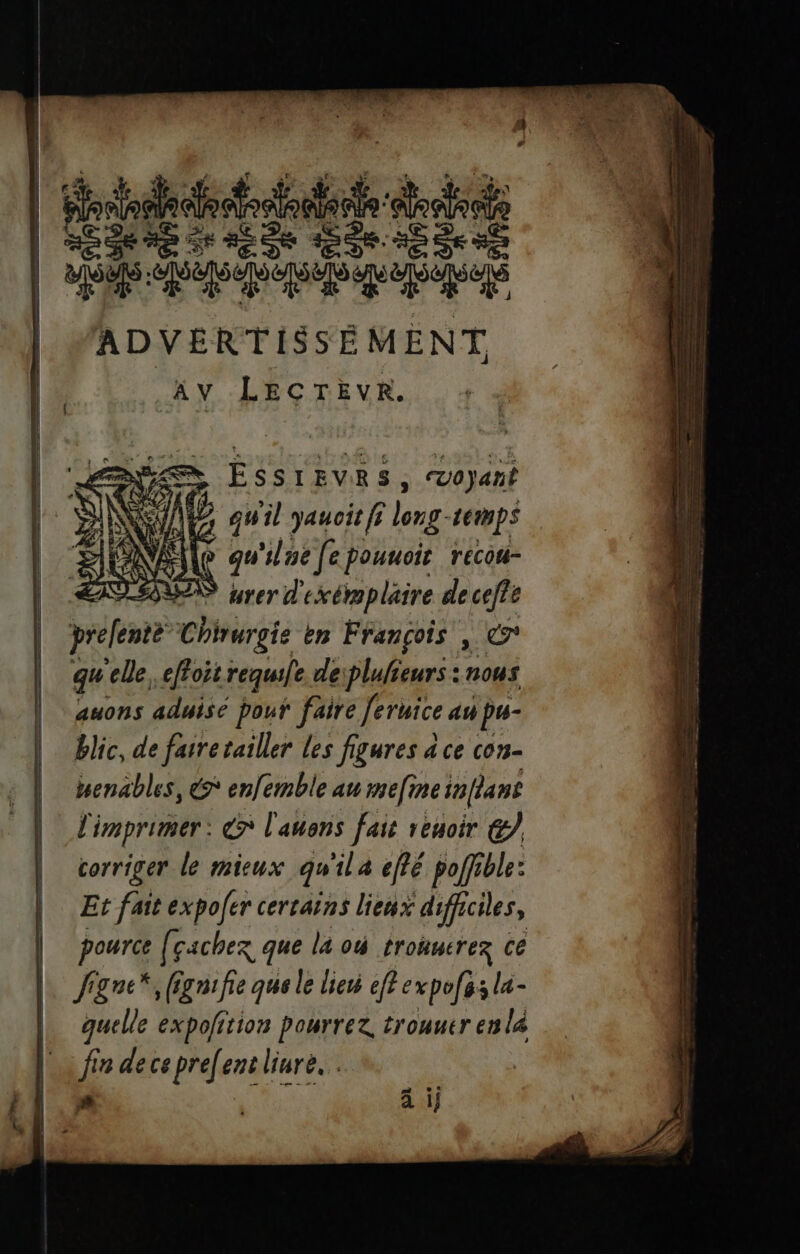 | Ses ES esse | SM: A M | MADVERTISSÉMENT Av LECTEVR. , Voyan br NUE Plone: Lemps ile gu'ilue [e pouuoie recou- TESTS À er exérapläire de ceffe prefente Chirurgie en François , © qu ‘elle effoit requule. deiplulieurs : nous auons aduisé pouf faire Jeruice an pu- blic, de farretailler les figures à ce con- Henables, &amp;* enfemble au mefine inflans l imprimer: €? l'auons fait renoir &amp; corriger le mieux qu ila effé poffible: Et fait expoer certains lienx difficiles, pource [çachez que la où trouuerez ce Jigne*, (gnifie que le lieu eff expofos la- quelle expofition pourrez, trouuer enla fin de ce pre[ent liure.. #3 à ij