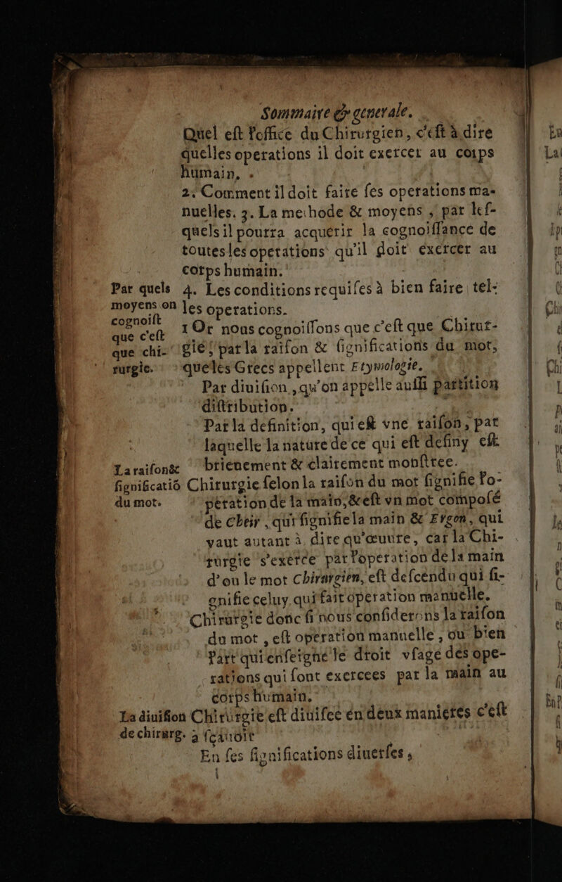 Quel eft foffice du Chirurgien, c'eft àdire quelles operations il doit exercer au coips fumain, . 2. Comment il doit faire fes operations mas nuelles. 3. La mechode &amp; moyens , par kef- quelsil pourra acquérir la cognoiffance de toutes les operations qu'il doit exercer au cotps humain. Par quels 4. Les conditions requifes à bien faire tel- MATE On les Guerations- cognoift 10t . ft Ps que ceft 1r nous cognoilfons que c’eft que Chitut- que chi: 8iés pat la raifon &amp; fisnificatioris du mor, surgie. : *quélés Grecs appellent Etymologie. (à Par diuifion qu’on appelle auili partition diftribution. +4 Pat la definition, quief vne railon, pat | laquelle la nature de ce qui eft definy el Laraïifong ‘briénement &amp; clairement monftree. figificatiô Chirurgie felon la raifün du mot fignifie Po- du mot. pération dé la mai, &amp;eft vn mot compolé de Cher qui fignifiela main &amp; Eÿgon, qui vaut autant à dire qu'œuure, caf la Chi- rurgie s’exérce parPoperation dela main d'ou le mot chirargien, eft defcéndu qui fi- ? gnifieceluy qui fait operation manuelle. Chirutoie donc fi nous confiderons [a raifon du mot , eft opération manuelle , ou b'en Part quienfergné le droit vfage des ope- rations qui font exercees par la main au corps humain. | La äiuifion Chirirgie eft diuifee én deux manieres c'eft de chirgrg. ; feduoit | F1 En fes fignifications diuetfes ; \