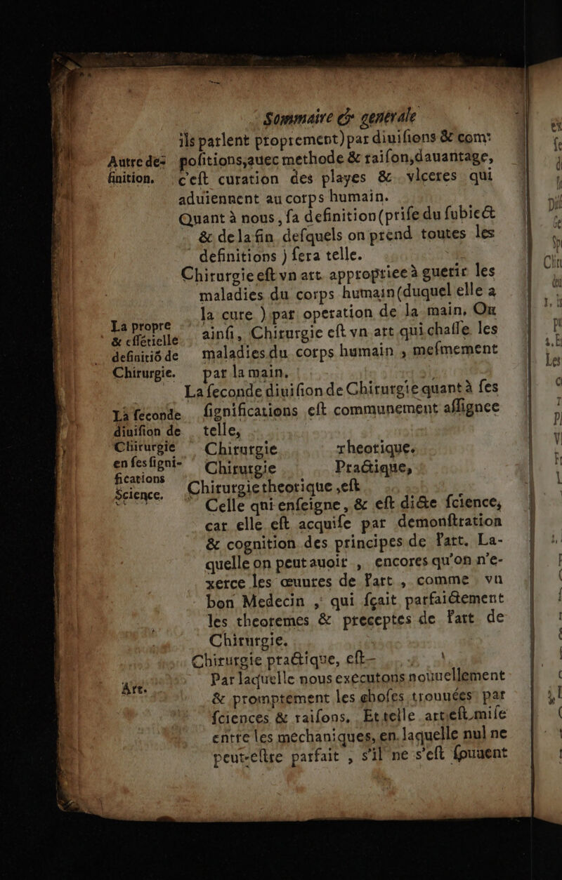 ils parlent proprement) par diuifions &amp; com: Autre de politions;auec methode &amp; taifon,dauantage, | finition. ceft curation des playes &amp;.vlceres qui du aduiennent au corps humain. |: Quant à nous, fa definition(prife du fubie&amp; &amp; delafin defquels on prend toutes les definitions )feratelle. : Chirurgie eft vn att approptiee à guerir les maladies du corps humain (duquel elle à  la cure pat: operation de la main, On a propre 4 C k à * à nelle ainfi, Chirurgie eft vn art quichafle les defniiôde maladiesdu corps humain ; mefmement Chirurgie. pat la main, à _ Lafecondediuifionde Chirurgie quant à fes LA feconde fignifications eft communement aflignee dinifion de . telle, D Chirurgie Chirurgie rheotique. | ler Hong Chirurgie Praûique, tions j k 2 Science. Chitutgietheotique eft Es. Celle qni enfeigne, &amp; eft di&amp;e fcience, car elle eft acquife par Gemonftration &amp; cognition des principes de Fatt. La- quelle on peutauoit , encores qu'on n'e- xerce les œuutes de Part , comme vu bon Medecin ;: qui fçait parfaitement les theoremes &amp; preceptes de fait de Chirurgie. Chirurgie praétique, ef Par laquelle nous exccutons nouuellement &amp; promptément les ghofes trouuées! par feiences &amp; raifons. Ettelle.artieft mile entte les méchaniques, en. laquelle nul ne peut-eltre parfait , s’il ne s'eft fpuuent \ Art. l' ÉD us —- un, Pond Ée. nà + enc-É à us. px, +