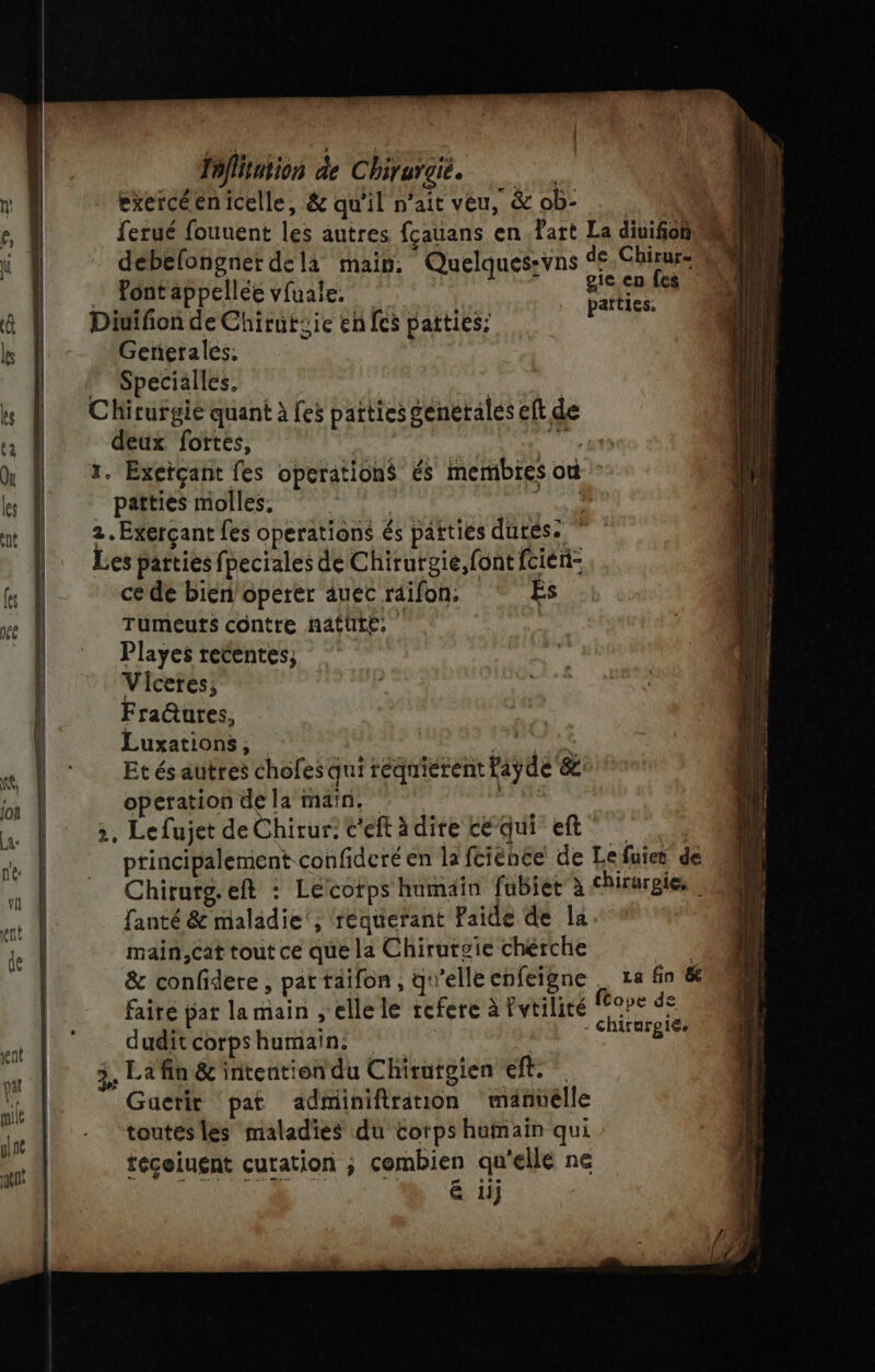 » | fafliation de Chirurgie. exercéenicelle, &amp; qu'il n'ait veu, &amp; ob- ferué fouuent les autres fçauans en .Fart La diuifoh debelongnet dela main. Quelques:vns de Chirur- Pont appellée vfuale. sien die Diuifion de Chirutsie en fes paities: dat Genetales. Specialles, Chirurgie quant à les patties genetales eft de deux fortes, x. Exerçant fes operations és membres où patties molles, ? : Les parties fpeciales de Chirurgie, font fcien- ce de bien operer auec räifon: Es Tümeuts contre näatUte, Playes retentes; Viceres; Fra@ures, Luxations, Et és autres chofes qui téquierent tiyde &amp;: operation de la main. 3, Lefujet de Chirur: c'eft àdire cé qui eft' principalement confideré en la fciéhée de Lefuier de Chirurg.eft : Lécotps humain fubiet”à chirurgie, fanté &amp; maladie ; équefant Faide de la. main,Cat tout ce que la Chirutgie chérche : &amp; confidere , pat taifon , q! elle cofeigne La fin &amp; fairé pat la main , elle le refere à lvtilité ms *e dudit corps RARE; ENS 3, Lafin &amp; intention du Chirutgien eft: Guetit pat adminiftration manüélle toutesles maladies du corps humain qui teceiuent cutation ; combien qu ‘ellé ne é iij +