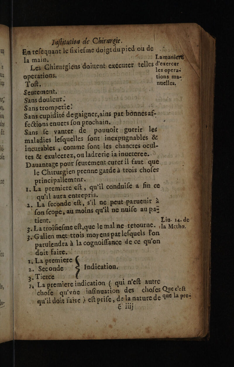 la main. : Lamatié operations, _ opera ONS Mas Tof. | nuelles, ._ Seutement. ' Sans douieut. Sanstrompetie: | | Sanscupidité degaigner,ains pat bénnés af- fe&amp;ions enuets fon prochain. Re À | NE Juflitutien de Chirurgie. Sans Le vanter de pouuoit guerir Îles maladies lefauelles font inexpugnables &amp; incurables ,: comme font les chancres ocul- tes &amp; exulcerez, ou ladrerie ia inuetéree. Dauantage pour feurément curet il faut que le Chiturgien prenne garde à trois chofes ptincipallemenr. 1. La premiere ft, qu'il conduife a fin ce qu'il auta entrepris. | 2. La feconde eft, s’il ne peut patuenit à fon fcope, au moins qu'il ne nuife au paz tient. ; Liu. 14. de 7. La troifefme eft,que le mal ne-tetoutne. [à Mctho, 3-Galien met-trois moyens pat lefquels Pon patuiendra à la cognoiffance de ce qu'on . doit faire. A 1, La premiere 2. Seconde: Indication. 3. Tietce | 7, La premiere indication ( qui n'eft autre ‘chofe ! qu'vñe ‘infinuation des chofes Queceft qu'il doit faire } eft prife, de la nature de que la pre: € iü