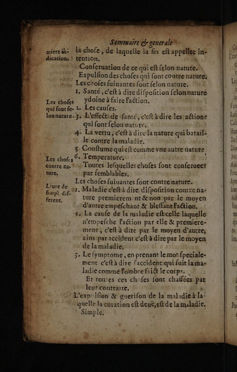 miereiaz la chofe , de laquelle la fin eft appelle in: M dication, ! tention, ie Conferuation de ce qui eft felon natute, : Expulfondes chofes qui font contte natures 3 È . Leschofes fuinantes font felon nature. ge 1, Santé, c'eft à diredifpofñtion felonnature F Les chofes Ydoine à faire faction. sh qui font fe- 2. Les caufes. ÿ &amp; lonnature. 3; L'effectide fanté, c’eft à dire les attions pi qui font felonvature, [2 4. La vertu; c'eft à dire la nature qui batail- I Hu le contre lamaladie. h, # $: Couftume quieft comme vneautre nature |, Dir Les chof.s + Tempetatute, { contre na, ® + Toutes lefquelles chofes font conferuees | dl 21 ture, pat femblables. | Pa | ü. Les chofes fuiuantes font contrenature. fr ape l Fa na 1. Maladie c’eftà dire difpofition contre na: | fm 1 “A ture premierem:nt &amp;non par le moyen A d’autreempéfchant &amp; bleffantfaétion. | &amp; 2: La caufe de la maladié efticelle laquelle | a n’empelche ation par elle &amp; premiere- kr ment ; c'eft à dite par le moyen d’autre, | à ainsipar accident c'eft à dire par lemoyen L la de la maladie, 3. Le fymptome , en prenant le mot fpeciale- ment ceftà dire ’accident:qui fuit lama: ET ladie commePombre f:1@ le corps. | Et tou'es ces chofes font chaflées par leut+conttaire, | I L'éxp' fon &amp; onerifon de la malidiéà la: quelle la curation eft deué,eft de la maladie, do Simple,