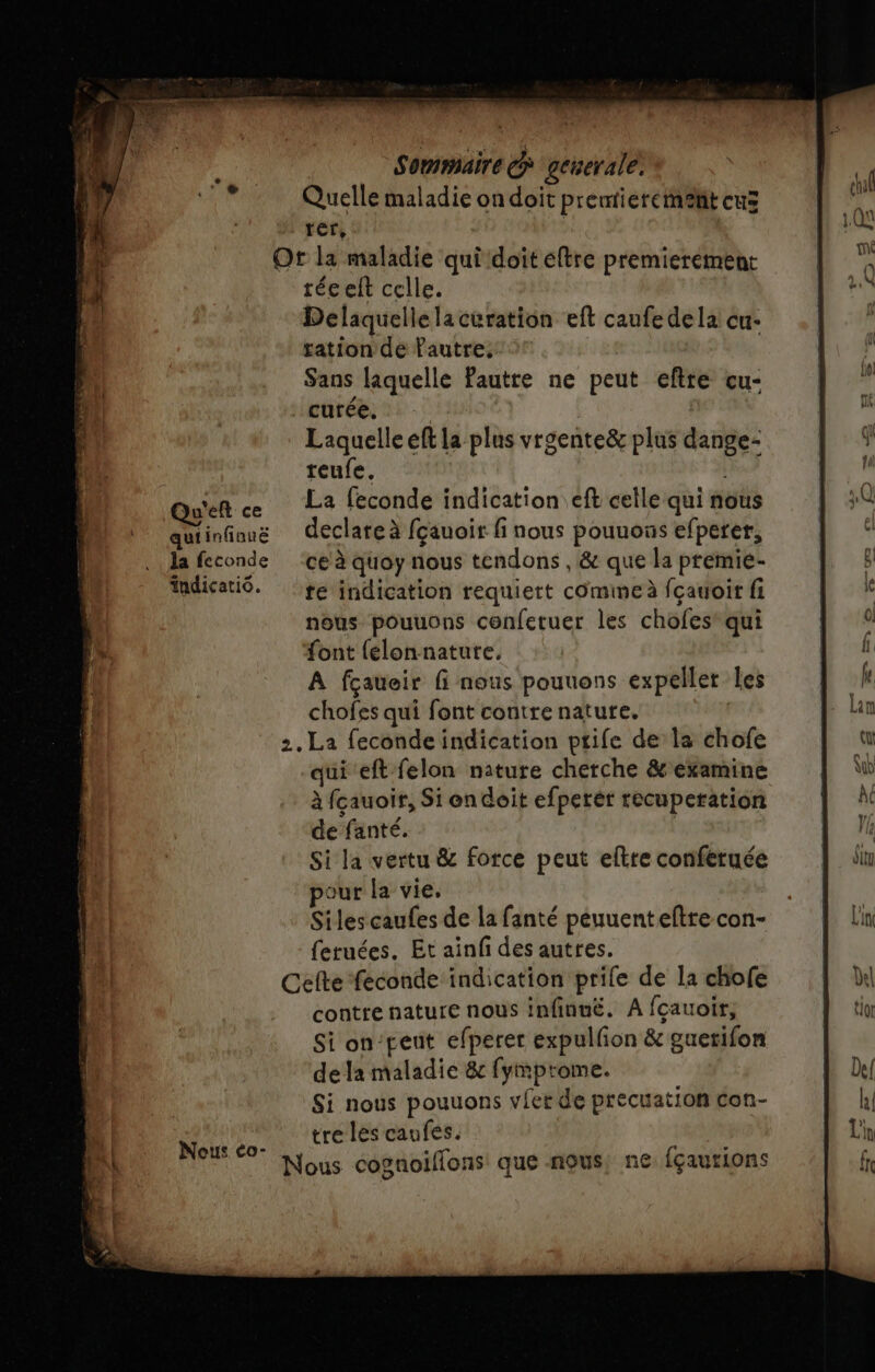 Quelle maladie on doit prentieremehit eus rer, Ot la maladie qui doit eftre premierement téceft celle. Delaquelle la curation eft caufe dela cu- ration de Pautre, Sans laquelle Pautre ne peut eftte cu- curée. | Laquelle eft la plus vraente&amp; plus dange- reufe. Qu'en ce La feconde indication eft celle qui nous quiinfiong declareà fçauoir fi nous pouuous efperer, la feconde ce à quoy nous tendons , &amp; que la prémie- fndicatiô. re indication requiert comime à fçauoir fi nous pouuons conferuer les chofes’ qui “ont {lon nature. A fçaueir fi nous pouuons expellet les chofes qui font contre nature. | 2.La feconde indication ptife de la chofe qui eft felon nature cherche &amp; examine à fcauoir, Si en doit efperèr recuperation de fanté. | Si la vertu &amp; force peut eltre conferuée our la vie, Siles caufes de la fanté peuuenteftre con- feruées. Et ainf des autres. Cefte feconde indication prile de la chofe contre nature nous infinuë. A fcauoir, Si on‘peut efperer expulfon &amp; guerifon de la maladie &amp; fymprome. Si nous pouuons vier de precuation con- Mi Bo tré les caufes. |