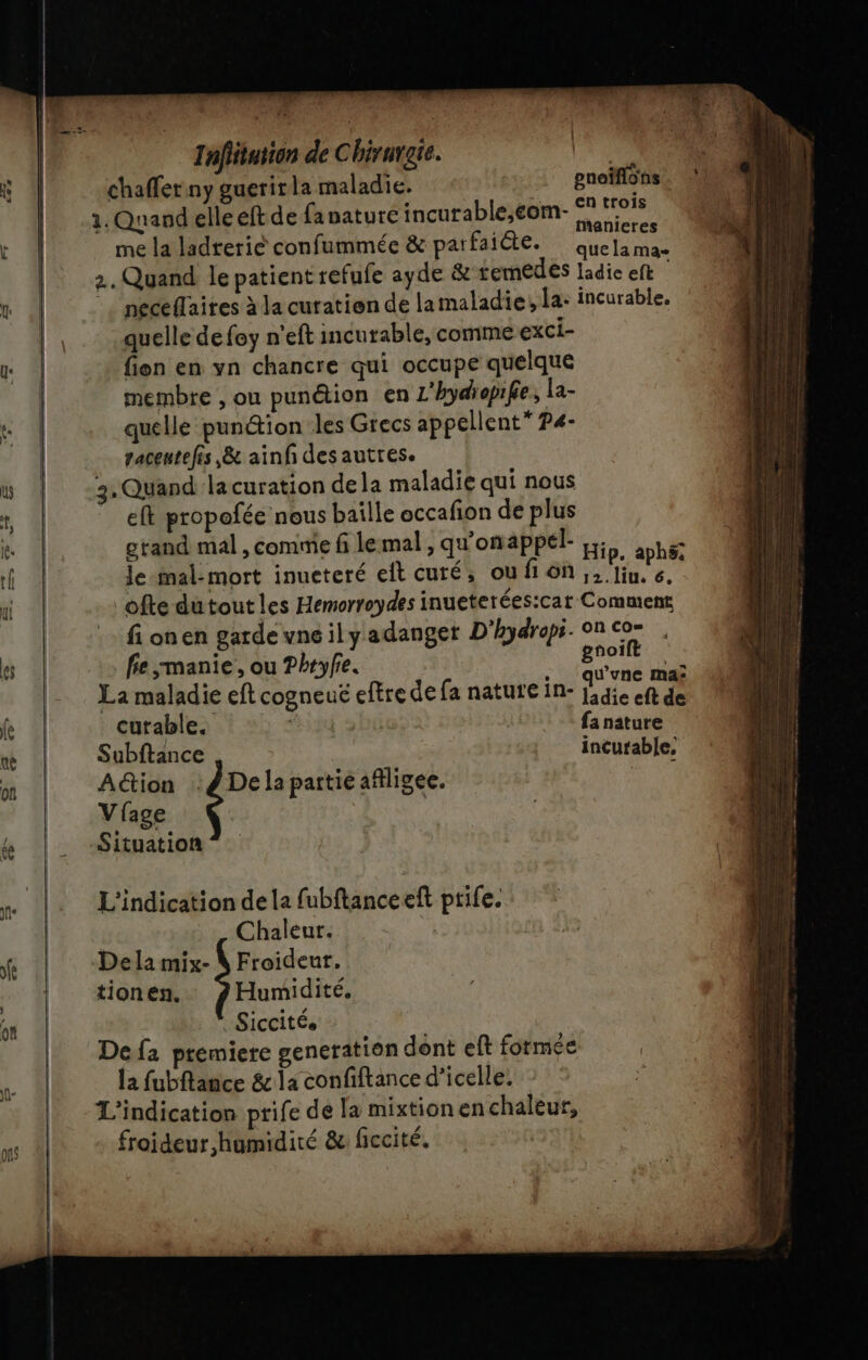 chaffer ny guerirla maladie. | , 1. Quand elle eft de fanature incutable,eom- A me la ladterié confummée &amp; parfaiète. ue 2. Quand le patient refufe ayde &amp;'temedes ladie eft | neceflaires à la curation de lamaladie; la: incurable, quelle de foy n'eft incurable, comme exci- fien en yn chancre qui occupe quelque membre , ou punétion en L'hydiepife, la- quelle punétion les Grecs appellent” P4- 3, Quand la curation de la maladie qui nous eft propofée nous baille occafion de plus grand mal, comme fi le mal, qu'on appél- His. wté le-mal-mort inueteré eit curé, ou M'OA ES to. € ofte dutout les Hemorroydes inueterées:car Comuent fi onen garde vne ily adanger D'hydropi. on cor . fie manie, ou Phryfe. gron je La maladie eft cogneuë eftre de fa nature in- de ef eneiflots cutable. fa nature Subftance incurable, Aétion :#Delapartieafiligee. | Vfage Situation L'indication de la fubftanceeft prife. Chaleur. | Dela mix- N Froideur, tionen. Humidité. | Siccités Defa premiere generation dont eft formée la fubftance &amp; la confiftance d’icelle. L'indication prife de la mixtionenchaleur, froideur humidité &amp; ficcité. |