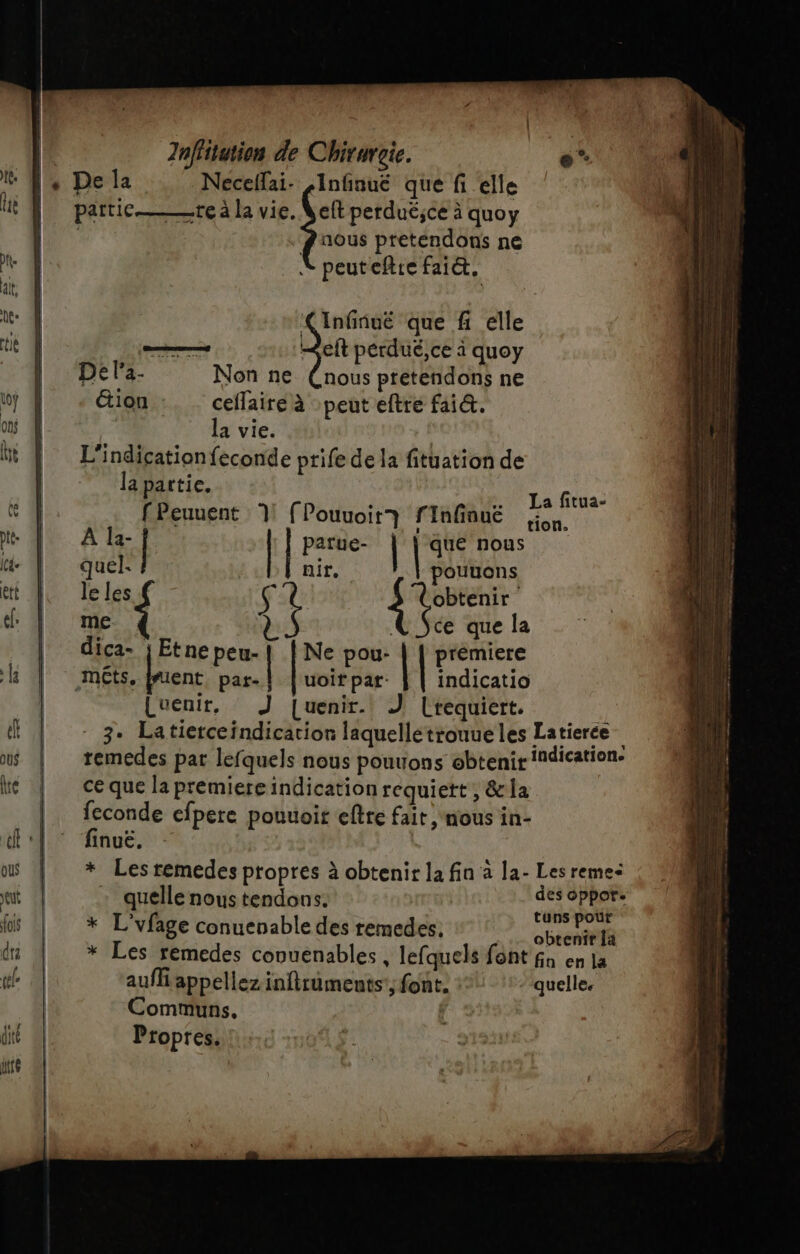 articte à la vie. Veft perduëéjce à quoy pa — | quoy nous pretendons ne peuteftre faict, Infiñuë que f elle de &lt;eit perdué,ce à quoy De la- Non ne (nous pretendons ne - äion ceflaire à peut eftre fai&amp;. la vie. L'indicationfeconde ptife de la fituation de la partie, fPeuuent 1! (Pouvoir? fInfinuëé La fitua- tion. A la- | | patue- que nous quel: | nir, pouuons le les { Ç. Rp me { * © ÿce que la dica- ; Etne peu-{[ [Ne pou- | premiere m£ts. Done par-} |'uoirpar: } | indicatio Luenir, J [uenir. J [requiert | 3. Latierceïndication laquellétrouueles Latierce remedes par lefquels nous pouuons obtenir indication: ce que la premiere indication requiett , &amp;la Ft cfpere pouuoit eftre fait, nous in- inuë. * Les remedes propres à obtenir la fin à la- Les reme&lt; quelle nous tendons. des oppor. * L'vfage conuenable des remedes. ep pe * Les remedes conuenables , lefquels font fa en la aufñ appellez inftruments'; font. ::: ‘quelle. Communs. | Propres.