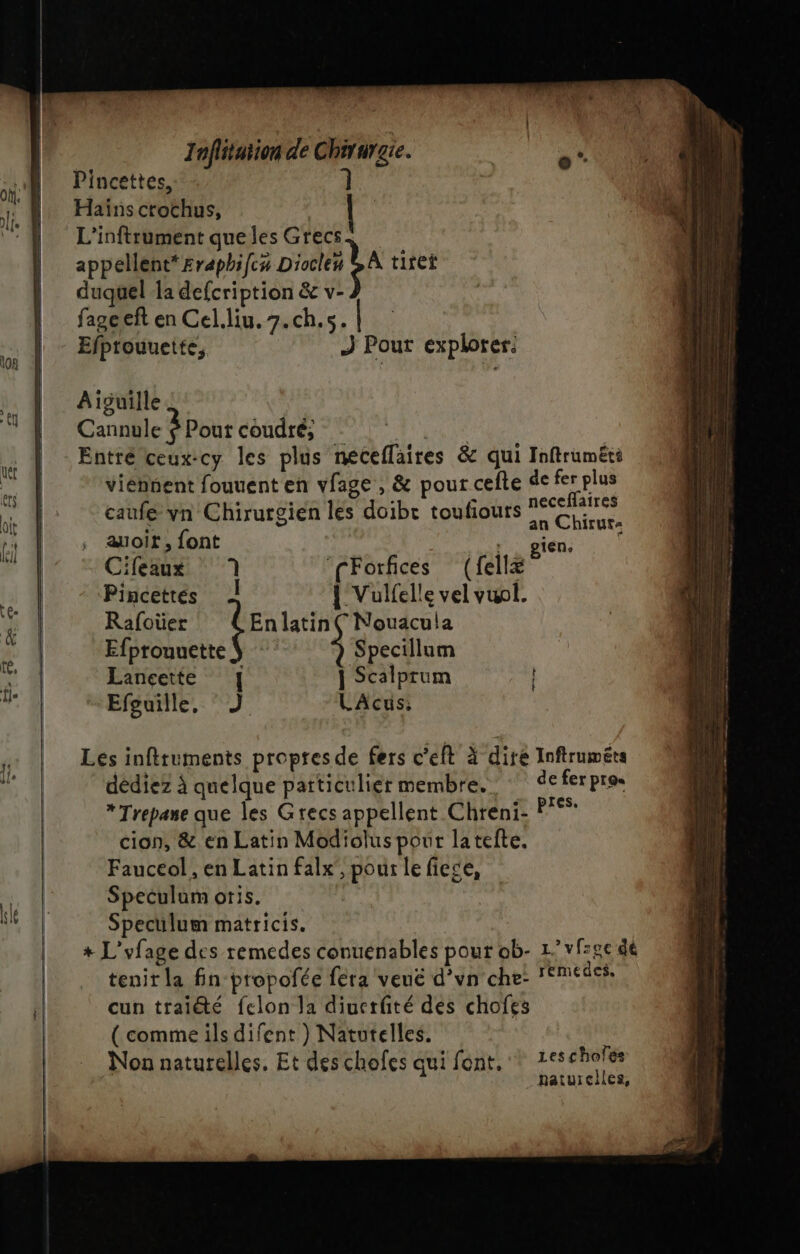 Pincettes, 1 Haïns crochus, appellent* £raphifcx Diocles duquel la defcription &amp; v- fageeft en Cel.liu.7.ch.s. | Efprouuette, j Pour explorer: Aiguille Cannule 3 Pout coudré; | Entré ceux:cy les plus neceflaires &amp; qui Inftruméti viennent fouuent en vlage , &amp; pour cefte de fer plus 1 ï ; + neceflaires - © | uts . caufe vn Chirurgien les doibe toufours Chiters auoit, font , 160 Cifeaux 1 ‘fForfices (fellæ ; Pincettés | Vulfelle vel vuol. Rafoüer te latin ( Nouacula Efprouuette | Specillum Lançette | Scalprum | Efguille, °J LAcus; Les infttuments proptesde fers c'éft à dire Inftruméts dédiez à quelque patticulier membre.‘ deferpro. * Trepane que les Grecs appellent Chreni- P°* cion, &amp; en Latin Modiolus pour lateite. Fauceol, en Latin falx', pour le fiege, Speculam oris. Speculum matricis. + L'vfage des remedes conuenables pour ob- 1’vf:2e dé tenir la fin propofée féra veué d’vn che- remedes, cun traiété felon la diuerfté des chofes ( comme ils difent ) Natutelles. Non naturelles, Et des chofes qui font, * 1e5chofes naturciles,