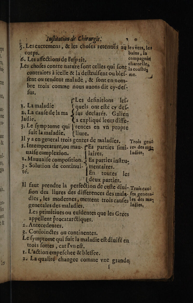 k. Leséxcremens , &amp; les chofes retenuës ag les vers, les qi corps. TE: DE. bains , la * | 6. Lesafé@ionsdePefprit, ©: SPRL ; | _Les chofes contre nature font celles qui font j, coulis ‘4 contraires à icelle &amp; la deftruifent ou blef- me. | fent ou rendent malade , &amp; fontennom- M D 1 MP bte trois comme ous audus dié cy-def- | fus, Hémanr oe | , : fLes definitions ‘lef: x. La maladié f quels. ont efté cy def F 2 La caufedelama (fus déclarés. Galien is Jaëie, Caexpliqué leatsdife- is 3: Le fymptome qui | rences en vn propre fuitlamaladie, {liure. : : ut 4 Jlyaen general trois gentes de maladies, Trois gen à r, Intemperature;ou mau- CES parties fimi- res des mas uaifecomplèxion. {lairess ©: ladiee, ol 2e Mauuaife compofition. 5 Es parties infttu- * | 3. Solution de continui- * entaires. * té. [En toutes les CARE. A Loi CHMEdéux partiés, | | I] faut prendre la petféétion de cefte diui- Trois eau ss, 4 fion des. liures des diffétences des imala- fes genera&lt; | dies ,les modernes, mettent trois caufes Les des mas UE genetales des maladies. ‘1 Jadie, ks | Les ptimitiues ou euidentes que les Grécs on - appellent procatarétiques, L 2. Antecedentes. | 3. Conioinétes ou continentes. Hi Le fymptome qui fuit la maladie eft diuifé en. trois fortes , carPvneft, ; 1. L'ationempefchee &amp;bleflee. 24 La qualité changee comme vne grande: 1