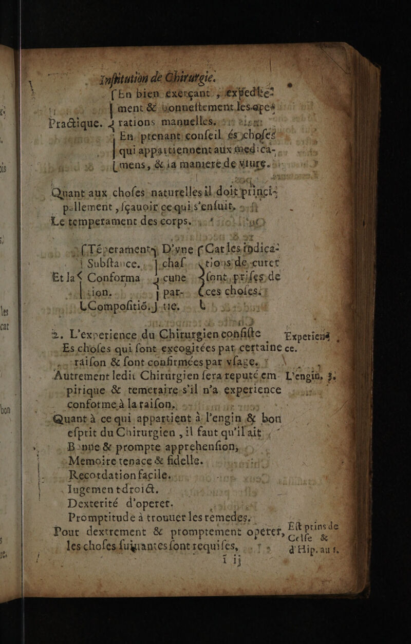bon L 42 = } | | Quant aux chofes naturellesil RUE _ pallement ,fçauoir cequis’enfuit, 5,4, Le temperament des sh Ye # A (TÉseraments) Ds yne FCar Le nr ‘| Subftance. ..chaf.. Çtionside;-curet Eta Conforma . gicune lont,prifes de Lion. | pat -Cces choies. LCompoñtié:Jue, … L », L'exverience de Chiturgien et À 4. 4 räifon &amp; font confirmées par vfage. pirique &amp; teméetarre “s'il: n'a éxpetience confotme à laraifon.. 4“ efprit du Chirurgien , il faut qu'ilait , Bange &amp; prompte apprehenfon, Memoire tenace &amp; fidelle. Recotdation facile. Iugementdroit. Dexterité d’ opetef: Promptitude à trouuetles témedes. Pour dextrement &amp; promptement opétef, ER leschofes fuÿrantés font sequifes, ls dipl 1 1j