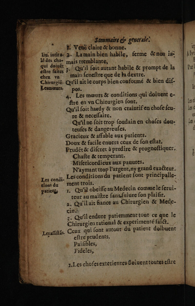 Liu, intitus lé des cho- qui doiuét chez vn Chirurpié: Lesmoœurs. Les condi- tions du patienks Les afüftas. sie. 00 Sommaire G* generale F Venc claire &amp; bonne. 2. Lamainbien habile, ferme &amp;non is mais tremblante, «Qu'il foit autant habile &amp; prompt de Ia main feneftre que de ka dextre. Qu'il aitle corps bien conformé &amp; bien dif- os. hd Les mœuts &amp; conditions qui doiuent e- ftre en vn Chirurgien font. Qu'il foit hasdy &amp; non craintif en chofe feu- | te &amp; necelaire. Qu'il ne foit trop foudain en chofes dou- teufes &amp; dangereufes, Gracieux &amp; affable aux patients. Doux &amp; facile enuers ceux de fon eftat, Chañte &amp; temperant. Mifeticordieux aux pauutes. N’aymantttop l'atgent,ny grand exateut. Les conditions du patient font principalle- ment trois. teur au maiftre fansfuiure fon plaitir. 3, Qu'il ait fance au Chiturgien &amp; Mede- cin 2: Qu'il endure patiemment tout ce que le Chirutgien rational &amp; experimenté fait. Ceux qui font autour du patient doibuent eftre prudents, | Paifibles, F Fideles, tr