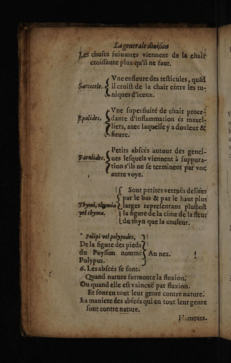 La generale disifion +, Les chofes fuiuantès viennent de la chaïr ctoiffänte plusiqu’il ne faut, ee Vacenfleuredes tefticules, quäd Saycocele, di croift de la chair entre les tu- niquesd'iceux. F Vne fuperfluité de chair procez Epalides, Vdante d'inflammation és maxel- ‘gliers, auec laquelle ÿ a douleur &amp; &amp; fieure. Petits abfcés autour des genci- ues lefquels viennent à fuppura- tion s'ils ne fe terminent par vné autre voye. * Polipi vel polypodes, 7) Dela figure des pieds? | du Poyflon nommé( Au nez. Polÿpus. J .#. Lesabfcés fe font. | Quand nature furmonte la Auxion: Ou quand elle eft vaincué par fluxion. Et fonten tout leur genre contre natute: Ea maniere des abfcés qui en tout leurgenre font contre nature, | Ps TEE TN El iIMEULSe