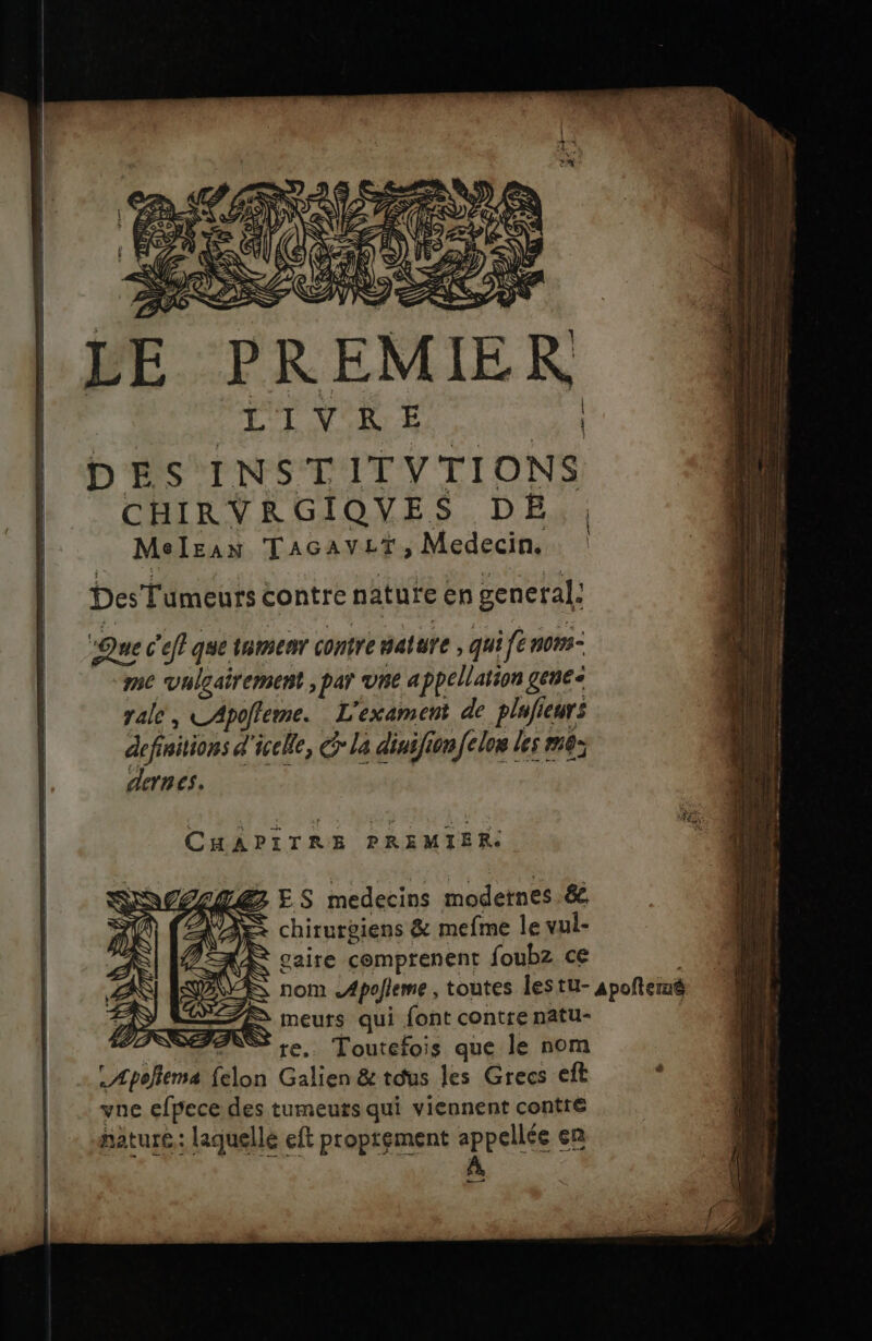 CONTES NY S SLR RS EC JS s L PE PREMIER | LT VAR E | | DES INSTITVTIONS | CHIRVRGIQUES pE Meleas TAGAVLT, Medecin. br Des Tumeurs contre nature en general. | 'Ouec'eftquetnmenr contre nature , qui fer n0m3- me vuleairement par he appellation gene vale, LApofleme. L'exament de plufieurs defiitions d'icclle, Gr la diuifionfclon les m0: dernes, CHAPITRE PREMIER. ES medecins modetnes ée chirurgiens &amp; mefme le vul- gaire cemptenent foubz ce nom .Apofleme , toutes lestu- apoñteiné meurs qui {ont contre natu- re. % re. Toutefois que le nom L Apoñema (elon Galien &amp; tous les Grecs eft : vne efpece des tumeuts qui viennent contre nature: laquelle eft proprement appellée en À +